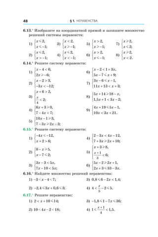 § 1. Неравенства48
6.13.° Изобразите на координатной прямой и запишите множество
решений системы неравенств:
1)
x
x
m
m
2
1
,
;−



	 3)
x
x
<
−



2
1
,
;l
	 5)
x
x
>
−



2
1
,
;l
	 7)
x
x
l
m
2
2
,
;



2)
x
x
m2
1
,
;> −



	 4)
x
x
m2
1
,
;< −



	 6)
x
x
>
−



2
1
,
;m
	 8)
x
x
l2
2
,
.<



6.14.° Решите систему неравенств:
1)
x
x
− <
−



4 0
2 6
,
;l
	 6)
x x
x x
− < +
− +



2 1 3
5 7 9
,
;m
2)
x
x
− >
− < −



2 3
3 12
,
;
	 7)
3 6 1
11 13 3
x x
x x
− −
+ < +



m ,
;
3)
x
x
+ >
<




6 2
2
4
,
;
	 8)
5 14 18
1 5 1 3 2
x x
x x
+ −
+ < −



l ,
, ;
4)
6 3 0
7 4 7
x
x
+
− <



l ,
;
	 9)
4 19 5 1
10 3 21
x x
x x
+ −
< +



m ,
.
5)
10 1 3
7 3 2 3
x
x x
−
− −



l
l
,
;
	
6.15.° Решите систему неравенств:
1)
− −
+ >



4 12
2 6
x
x
m ,
;
	 4)
2 3 4 12
7 3 2 10
− < −
+ +



x x
x x
,
;l
2)
8 5
7 2
−
−



x
x
l
m
,
;
	 5)
x
x
+
<




+
3 8
6
1
3
l ,
;
3)
3 3 5
7 10 5
x x
x x
− <
− <



,
;
	 6)
5 2 2 1
2 3 33 3
x x
x x
− +
+ −



l
m
,
.
6.16.° Найдите множество решений неравенства:
1) –3 < x – 4 < 7;	 3) 0 8 6 2 1 4, , ;m − <x
2) − +2 4 3 0 6 3, , ;m mx 	 4) 4 2 5
5
< −
x
m .
6.17.° Решите неравенство:
1) 2 10 14< +x m ;	 3) − −1 8 1 7 36, ;m mx
2) 10 < 4x – 2 < 18;	 4) 1 1 5
1
4
m
x +
< , .
 