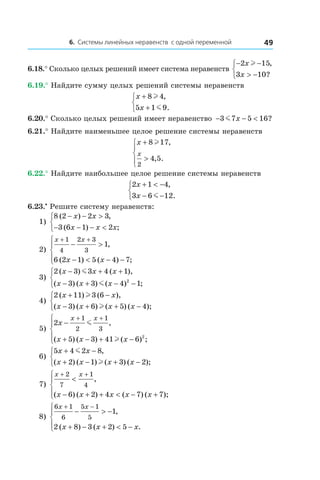 6. Системы линейных неравенств с одной переменной 49
6.18.° Сколько целых решений имеет система неравенств
− −
> −



2 15
3 10
x
x
l ,
?
6.19.° Найдите сумму целых решений системы неравенств
x
x
+
+



8 4
5 1 9
l
m
,
.
6.20.° Сколько целых решений имеет неравенство − − <3 7 5 16m x ?
6.21.° Найдите наименьшее целое решение системы неравенств
x
x
+
>




8 17
4 5
2
l ,
, .
6.22.° Найдите наибольшее целое решение системы неравенств
2 1 4
3 6 12
x
x
+ < −
− −



,
.m
6.23.•
 Решите систему неравенств:
1)
8 2 2 3
3 6 1 2
( ) ,
( ) ;
− − >
− − − <



x x
x x x
	
2)
x x
x x
+ +
− >
− < − −




1
4
2 3
3
1
6 2 1 5 4 7
,
( ) ( ) ;
	
3)
2 3 3 4 1
3 3 4 12
( ) ( ),
( ) ( ) ( ) ;
x x x
x x x
− + +
− + − −



m
m
	
4)
2 11 3 6
3 6 5 4
( ) ( ),
( ) ( ) ( ) ( );
x x
x x x x
+ −
− + + −



l
l
5)
2
5 3 41 6
1
2
1
3
2
x
x x x
x x
−
+ − + −





+ +
m
l
,
( ) ( ) ( ) ;
6)
5 4 2 8
2 1 3 2
x x
x x x x
+ −
+ − + −



m
l
,
( ) ( ) ( ) ( );
7)
x x
x x x x x
+ +
<
− + + < − +




2
7
1
4
6 2 4 7 7
,
( ) ( ) ( ) ( );
8)
6 1
6
5 1
5
1
2 8 3 2 5
x x
x x x
+ −
− > −
+ − + < −




,
( ) ( ) .
 