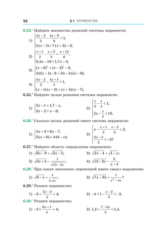 § 1. Неравенства50
6.24.•
 Найдите множество решений системы неравенств:
1)
2 3
5
4 9
6
1
5 1 7 2 3
x x
x x
− −
− >
− + + >




,
( ) ( ) ;
	
2)
x x x
x x
+ + +
− <
− −




1
2
2
3
12
6
0 3 19 1 7 5
,
, , ;m
	
3)
( ) ( ) ,
( ) ( );
x x
x x
− < − −
− − < − −



6 2 8
3 2 1 8 34 3 5 9
2 2
4)
3 2
3
4 1
4
1
1 2 4 7
x x
x x x x
− +
−
− − > + −




m ,
( ) ( ) ( ) ( ).
6.25.•
 Найдите целые решения системы неравенств:
1)
2 1 1 7
3 2 8
x x
x x
− < −
− −



, ,
;l
	 2)
x x
x
x
3 4
2
1
2 10
− <
−






,
.l
6.26.•
 Сколько целых решений имеет система неравенств:
1)
4 3 6 7
3 8 4 8
x x
x x
+ −
+ −



l
l
,
( ) ( );
	 2)
x
x x
x
− − <
−






+ −
−
1
3
2
6
2 5
3
2
3
,
?l
6.27.•
 Найдите область определения выражения:
1) 6 9 2 5x x− + − ;	 3) 2 4 1x x− + − ;
2) 3 5
1
15 5
x
x
+ −
−
; 	 4) 12 3
5
4
− −
−
x
x
.
6.28.•
 При каких значениях переменной имеет смысл выражение:
1) 8
1
2
− +x
x
;	 2) 7 35
1
52
x
x x
− +
−
?
6.29.•
 Решите неравенство:
1) − < <
−
3 4
2 5
2
x
; 	 2) − − −
−
4 1 3
2
3
m m
x
.
6.30.•
 Решите неравенство:
1) − <
+
2 4
6 1
4
m
x
; 	 2) 1 2 1 4
7 3
5
, , .<
− x
m
 