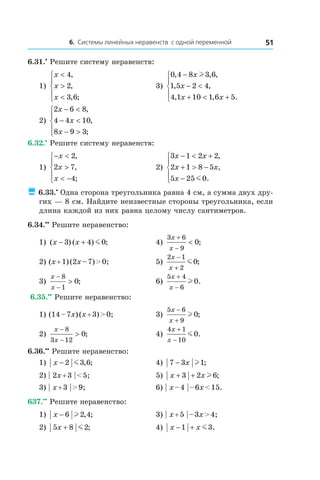 6. Системы линейных неравенств с одной переменной 51
6.31.•
 Решите систему неравенств:
1)
x
x
x
<
>
<





4
2
3 6
,
,
, ;
	 3)
0 4 8 3 6
1 5 2 4
4 1 10 1 6 5
, , ,
, ,
, , .
−
− <
+ < +





x
x
x x
l
2)
2 6 8
4 4 10
8 9 3
x
x
x
− <
− <
− >





,
,
;
	
6.32.•
 Решите систему неравенств:
1)
− <
>
< −





x
x
x
2
2 7
4
,
,
;
	 2)
3 1 2 2
2 1 8 5
5 25 0
x x
x x
x
− < +
+ > −
−





,
,
.m
 6.33.•
 Одна сторона треугольника равна 4 см, а сумма двух дру-
гих — 8 см. Найдите неизвестные стороны треугольника, если
длина каждой из них равна целому числу сантиметров.
6.34.••
 Решите неравенство:
1) ( ) ( ) ;x x− +3 4 0m 	 4)
3 6
9
0
x
x
+
−
< ;
2) (x + 1) (2x – 7) > 0;	 5)
2 1
2
0
x
x
−
+
m ;
3)
x
x
−
−
>
8
1
0;	 6)
5 4
6
0
x
x
+
−
l .
6.35.••
 Решите неравенство:
1) (14 – 7x) (x + 3) > 0;	 3)
5 6
9
0
x
x
−
+
l ;
2)
x
x
−
−
>
8
3 12
0; 	 4)
4 1
10
0
x
x
+
−
m .
6.36.••
 Решите неравенство:
1) x − 2 3 6m , ;	 4) 7 3 1− x l ;
2) | 2x + 3 | < 5;	 5) x x+ +3 2 6l ;
3) | x + 3 | > 9;	 6) | x – 4 | – 6x < 15.
637.••
 Решите неравенство:
1) x − 6 2 4l , ; 	 3) | x + 5 | – 3x > 4;
2) 5 8 2x + m ;	 4) x x− +1 3m .
 