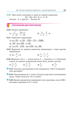6. Системы линейных неравенств с одной переменной 53
6.49.*
 При каких значениях a один из корней уравнения
3x2
 – (2a + 5) x + 2 + a – a2
 = 0
меньше –2, а другой — больше 3?
Упражнения для повторения
6.50. Решите уравнение:
1)
x
x
x
x
2
2 2
16
3 4
16−
+
−
= ;	 2)
5
3
8
3
x x−
− = .
6.51. Упростите выражение:
1) 0 5 24 4 40 150 54 1000, ;− − + +
2) 8 0 3 50 3 2b b b+ −, ;
3) 1 5 72 216 0 6 450 0 5 96, , , .− − +
6.52. Выразите из данного равенства переменную x через другие
переменные:
1) 2 2x
m
n
− = ;	 2)
1 1 1
m x n
− = .
6.53. Известно, что a — четное число, b — нечетное, a > b. Значение
какого из данных выражений может быть целым числом:
1)
a
b
b
a
+ ; 	 2)
a
b
b
a
− ;	 3)
a
b
; 	 4)
b
a
?
 6.54. Сколько килограммов соли содержится в 40 кг 9-процент-
ного раствора?
 6.55. Руда содержит 8 % олова. Сколько надо взять килограммов
руды, чтобы получить 72 кг олова?
 6.56. Каково процентное содержание соли в растворе, если в 350 г
раствора содержится 21 г соли?
 