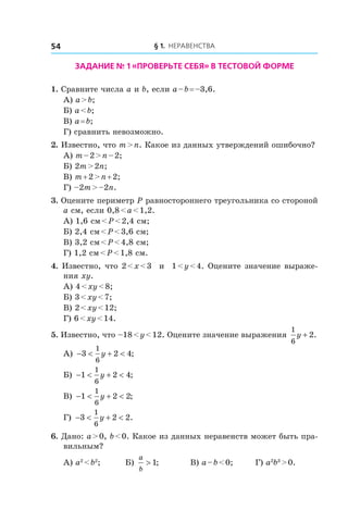 § 1. Неравенства54
Задание № 1 «Проверьте себя» в тестовой форме
1. Сравните числа a и b, если a – b = –3,6.
А) a > b;	
Б) a < b;	
В) a = b;
Г) сравнить невозможно.
2. Известно, что m > n. Какое из данных утверждений ошибочно?
А) m – 2 > n – 2;	
Б) 2m > 2n;	
В) m + 2 > n + 2;
Г) –2m > –2n.
3. Оцените периметр P равностороннего треугольника со стороной
a см, если 0,8 < a < 1,2.
А) 1,6 см < P < 2,4 см;	
Б) 2,4 см < P < 3,6 см;	
В) 3,2 см < P < 4,8 см;
Г) 1,2 см < P < 1,8 см.
4. Известно, что 2 < x < 3 и  1 < y < 4. Оцените значение выраже-
ния xy.
А) 4 < xy < 8;	
Б) 3 < xy < 7;	
В) 2 < xy < 12;
Г) 6 < xy < 14.
5. Известно, что –18 < y < 12. Оцените значение выражения
1
6
2y + .
А) − < + <3 2 4
1
6
y ;	
Б) − < + <1 2 4
1
6
y ; 	
В) − < + <1 2 2
1
6
y ;
Г) − < + <3 2 2
1
6
y .
6. Дано: a > 0, b < 0. Какое из данных неравенств может быть пра-
вильным?
А) a2
 < b2
;	 Б)
a
b
> 1; 	 В) a – b < 0;	 Г) a2
b3
 > 0.
 