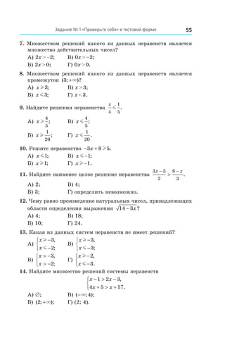 55Задание № 1 «Проверьте себя» в тестовой форме
7.  Множеством решений какого из данных неравенств является
множество действительных чисел?
А) 2x > –2;	 В) 0x > –2;
Б) 2x > 0;	 Г) 0x > 0.
8.  Множеством решений какого из данных неравенств является
промежуток ( ; )?3 +×
А) x l3; 	 В) x > 3;
Б) x m3; 	 Г) x < 3.
9. Найдите решения неравенства
x
4
1
5
m .
А) x l
4
5
; 	 В) x m
4
5
;
Б) x l
1
20
; 	 Г) x m
1
20
.
10. Решите неравенство − +3 8 5x l .
А) x m1; 	 В) x m −1;
Б) x l1; 	 Г) x l −1.
11. Найдите наименее целое решение неравенства
3 5
2
8
3
x x− −
> .
А) 2;	 В) 4;
Б) 3;	 Г) определить невозможно.
12. Чему равно произведение натуральных чисел, принадлежащих
области определения выражения 14 3− x?
А) 4;	 В) 18;
Б) 10;	 Г) 24.
13. Какая из данных систем неравенств не имеет решений?
А)
x
x
l
m
−
−



3
2
,
;
	 В)
x
x
l
m
−
−



3
3
,
;
Б)
x
x
> −
> −



3
2
,
;
	 Г)
x
x
l
m
−
−



2
3
,
.
14. Найдите множество решений системы неравенств
x x
x x
− > −
+ > +



1 2 3
4 5 17
,
.
А) ∅;	 В) ( ; );−× 4
Б) ( ; );2 +× 	 Г) (2; 4).
 