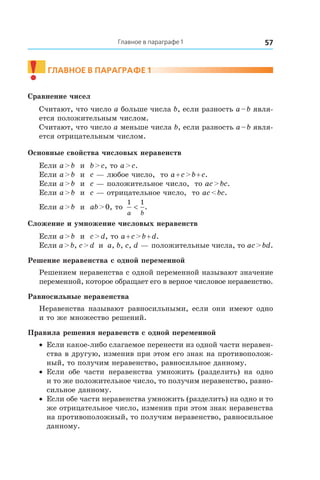 57Главное в параграфе 1
!	
Главное в параграфе 1
Сравнение чисел
Считают, что число a больше числа b, если разность a – b явля-
ется положительным числом.
Считают, что число a меньше числа b, если разность a – b явля-
ется отрицательным числом.
Основные свойства числовых неравенств
Если a > b и  b > c, то a > c.
Если a > b и  c — любое число, то a + c > b + c.
Если a > b и  c — положительное число, то ac > bc.
Если a > b и  c — отрицательное число, то ac < bc.
Если a > b и  ab > 0, то
1 1
a b
< .
Сложение и умножение числовых неравенств
Если a > b и  c > d, то a + c > b + d.
Если a > b, c > d и  a, b, c, d — положительные числа, то ac > bd.
Решение неравенства с одной переменной
Решением неравенства с одной переменной называют значение
переменной, которое обращает его в верное числовое неравенство.
Равносильные неравенства
Неравенства называют равносильными, если они имеют одно
и то же множество решений.
Правила решения неравенств с одной переменной
•	 Если какое-либо слагаемое перенести из одной части неравен-
ства в другую, изменив при этом его знак на противополож-
ный, то получим неравенство, равносильное данному.
•	 Если обе части неравенства умножить (разделить) на одно
и то же положительное число, то получим неравенство, равно-
сильное данному.
•	 Если обе части неравенства умножить (разделить) на одно и то
же отрицательное число, изменив при этом знак неравенства
на противоположный, то получим неравенство, равносильное
данному.
 