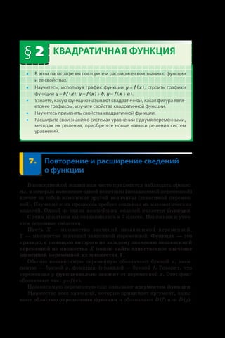 § 2 Квадратичная функция
•• В этом параграфе вы повторите и расширите свои знания о функции
и ее свойствах.
•• Научитесь, используя график функции y = f (x), строить графики
функций y = kf (x), y = f (x) + b, y = f (x + a).
•• Узнаете, какую функцию называют квадратичной, какая фигура явля-
ется ее графиком, изучите свойства квадратичной функции.
•• Научитесь применять свойства квадратичной функции.
•• Расширите свои знания о системах уравнений с двумя переменными,
методах их решения, приобретете новые навыки решения систем
уравнений.
	 7.	Повторение и расширение сведений
о функции
В повседневной жизни нам часто приходится наблюдать процес-
сы, в которых изменение одной величины (независимой переменной)
влечет за собой изменение другой величины (зависимой перемен-
ной). Изучение этих процессов требует создания их математических
моделей. Одной из таких важнейших моделей является функция.
С этим понятием вы ознакомились в 7 классе. Напомним и уточ-
ним основные сведения.
Пусть X — множество значений независимой переменной,
Y — множество значений зависимой переменной. Функция — это
правило, с помощью которого по каждому значению независимой
переменной из множества X можно найти единственное значение
зависимой переменной из множества Y.
Обычно независимую переменную обозначают буквой x, зави-
симую — буквой y, функцию (правило) — буквой f. Говорят, что
переменная y функционально зависит от переменной x. Этот факт
обозначают так: y = f (x).
Независимую переменную еще называют аргументом функции.
Множество всех значений, которые принимает аргумент, назы-
вают областью определения функции и обозначают D (f) или D (y).
 