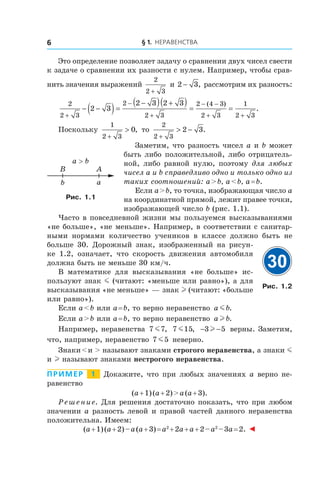 § 1. Неравенства6
Это определение позволяет задачу о сравнении двух чисел свести
к задаче о сравнении их разности с нулем. Например, чтобы срав-
нить значения выражений
2
2 3+
и 2 3− , рассмотрим их разность:
2
2 3
2
2 3
2 4 3
2 3
1
2 3
2 3
2 3 2 3
+
−
+
− −
+ +
− −( )=
−( ) +( ) = =
( )
.
Поскольку
1
2 3
0
+
> , то
2
2 3
2 3
+
> − .
Заметим, что разность чисел a и b может
быть либо положительной, либо отрицатель-
ной, либо равной нулю, поэтому для любых
чисел a и b справедливо одно и только одно из
таких соотношений: a > b, a < b, a = b.
Если a > b, то точка, изображающая число a
на координатной прямой, лежит правее точки,
изображающей число b (рис. 1.1).
Часто в повседневной жизни мы пользуемся высказываниями
«не больше», «не меньше». Например, в соответствии с санитар-
ными нормами количество учеников в  классе должно быть не
больше 30. Дорожный знак, изображенный на рисун-
ке  1.2, означает, что скорость движения автомобиля
должна быть не меньше 30 км/ч.
В математике для высказывания «не больше» ис-
пользуют знак m (читают: «меньше или равно»), а для
высказывания «не меньше» — знак l (читают: «больше
или равно»).
Если a < b или a = b, то верно неравенство a bm .
Если a > b или a = b, то верно неравенство a bl .
Например, неравенства 7 7m , 7 15m , − −3 5l верны. Заметим,
что, например, неравенство 7 5m неверно.
Знаки < и > называют знаками строгого неравенства, а знаки m
и l называют знаками нестрогого неравенства.
Пример   1   Докажите, что при любых значениях a верно не-
равенство
(a + 1) (a + 2) > a (a + 3).
Решение. Для решения достаточно показать, что при любом
значении a разность левой и правой частей данного неравенства
положительна. Имеем:
(a + 1) (a + 2) – a (a + 3) = a2
 + 2a + a + 2 – a2
 – 3a = 2. ◄
b a
a > b
AB
Рис. 1.1
30
Рис. 1.2
 