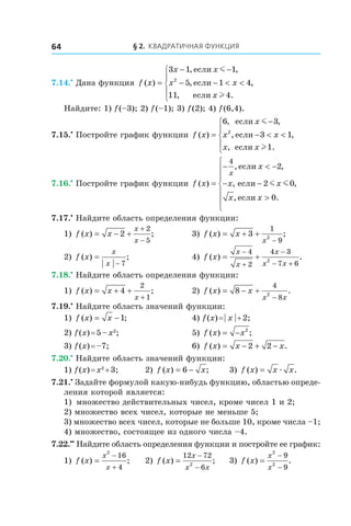 § 2. Квадратичная функция64
7.14.•
 Дана функция f x
x x
x x
x
( )
, ,
, ,
, .
=
− −
− − < <





3 1 1
5 1 4
11 4
2
если
если
если
m
l
Найдите: 1) f (–3); 2) f (–1); 3) f (2); 4) f (6,4).
7.15.•
 Постройте график функции f x
x
x x
x x
( )
, ,
, ,
, .
=
−
− < <





6 3
3 1
1
2
если
если
если
m
l
7.16.•
 Постройте график функции f x
x
x x
x x
x
( )
, ,
, ,
, .
=
− < −
− −
>







4
2
2 0
0
если
если
если
m m
7.17.•
 Найдите область определения функции:
1) f x x
x
x
( ) ;= − +
+
−
2
2
5
	 3) f x x
x
( ) ;= + +
−
3
1
92
2) f x
x
x
( ) ;=
− 7
	 4) f x
x
x
x
x x
( ) .= +
−
+
−
− +
4
2
4 3
7 62
7.18.•
 Найдите область определения функции:
1) f x x
x
( ) ;= + +
+
4
2
1
	 2) f x x
x x
( ) .= − +
−
8
4
82
7.19.•
 Найдите область значений функции:
1) f x x( ) ;= −1 	 4) f (x) = | x | + 2;
2) f (x) = 5 – x2
;	 5) f x x( ) ;= − 2
	
3) f (x) = –7; 	 6) f x x x( ) .= − + −2 2
7.20.•
 Найдите область значений функции:
1) f (x) = x2
 + 3;	 2) f x x( ) ;= −6 	 3) f x x x( ) .= æ
7.21.•
 Задайте формулой какую-нибудь функцию, областью опреде-
ления которой является:
1)	 множество действительных чисел, кроме чисел 1 и 2;
2) множество всех чисел, которые не меньше 5;
3) множество всех чисел, которые не больше 10, кроме числа –1;
4) множество, состоящее из одного числа –4.
7.22.••
 Найдите область определения функции и постройте ее график:
1) f x
x
x
( ) ;=
−
+
2
16
4
	 2) f x
x
x x
( ) ;=
−
−
12 72
62
	 3) f x
x
x
( ) .=
−
−
2
2
9
9
 