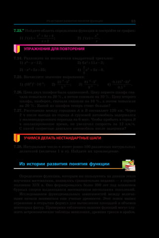 65Из истории развития понятия функции
7.23.••
 Найдите область определения функции и постройте ее график:
1) f x
x x
x
( ) ;=
+ +
+
2
4 4
2
	 2) f x
x
x
( ) .=
3
Упражнения для повторения
7.24. Разложите на множители квадратный трехчлен:
1) x2
 – x – 12;	 3) 6x2
 + 11x – 2;
2) –x2
 + 2x + 35;	 4)
2
3
2
3 6x x+ − .
7.25. Вычислите значение выражения:
1) ( ) ;10 103 2 8
æ
−
	 2)
25 5
5
3 3
5
−
−
æ
; 	 3)
81 3
9
2 5
2
−
−
æ
; 	 4)
0 125 32
0 5
3 2
2
,
,
.
æ
−
7.26. Цена двух шкафов была одинаковой. Цену первого шкафа сна-
чала повысили на 20 %, а потом снизили на 10 %. Цену второго
шкафа, наоборот, сначала снизили на 10 %, а потом повысили
на 20 %. Какой из шкафов теперь стоит больше?
7.27. Расстояние между городами A и B составляет 120 км. Через
2 ч после выезда из города A грузовой автомобиль задержался
у железнодорожного переезда на 6 мин. Чтобы прибыть в город B
в запланированное время, он увеличил скорость на 12 км/ч.
С какой скоростью двигался автомобиль после задержки?
Учимся делать нестандартные шаги
7.28. Натуральное число n имеет ровно 100 различных натуральных
делителей (включая 1 и n). Найдите их произведение.
Из истории развития понятия функции 
Определение функции, которым вы пользуетесь на данном этапе
изучения математики, появилось сравнительно недавно — в первой
половине ХІХ в. Оно формировалось более 200 лет под влиянием
бурных споров выдающихся математиков нескольких поколений.
Исследованием функциональных зависимостей между величи-
нами начали заниматься еще ученые древности. Этот поиск нашел
отражение в открытии формул для вычисления площадей и объемов
некоторых фигур. Примерами табличного задания функций могут слу-
жить астрономические таблицы вавилонян, древних греков и арабов.
 