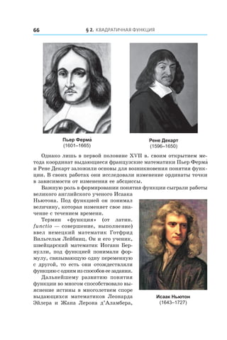 § 2. Квадратичная функция66
Пьер Ферма́
(1601–1665)
Рене Декарт
(1596–1650)
Однако лишь в первой половине ХVІІ в. своим открытием ме-
тода координат выдающиеся французские математики Пьер Ферма́
и Рене Декарт заложили основы для возникновения понятия функ-
ции. В своих работах они исследовали изменение ординаты точки
в зависимости от изменения ее абсциссы.
Важную роль в формировании понятия функции сыграли работы
великого английского ученого Исаака
Ньютона. Под функцией он понимал
величину, которая изменяет свое зна-
чение с течением времени.
Термин «функция» (от латин.
functio — совершение, выполнение)
ввел немецкий математик Готфрид
Вильгельм Лейбниц. Он и его ученик,
швейцарский математик Иоганн Бер-
нулли, под функцией понимали фор-
мулу, связывающую одну переменную
с  другой, то есть они отождествляли
функцию с одним из способов ее задания.
Дальнейшему развитию понятия
функции во многом способствовало вы-
яснение истины в многолетнем споре
выдающихся математиков Леонарда
Эйлера и  Жана Лерона д’Аламбера,
Исаак Ньютон
(1643–1727)
 