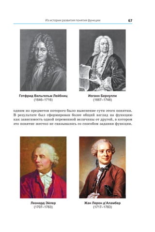 67Из истории развития понятия функции
Готфрид Вильгельм Лейбниц
(1646–1716)
Иоганн Бернулли
(1667–1748)
одним из предметов которого было выяснение сути этого понятия.
В результате был сформирован более общий взгляд на функцию
как зависимость одной переменной величины от другой, в котором
это понятие жестко не связывалось со способом задания функции.
Леонард Эйлер
(1707–1783)
Жан Лерон д’Аламбер
(1717–1783)
 