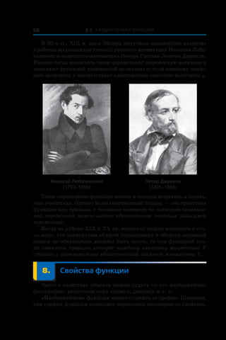 § 2. Квадратичная функция68
В 30-х гг. ХІХ в. идеи Эйлера получили дальнейшее развитие
в работах выдающихся ученых: русского математика Николая Лоба-
чевского и немецкого математика Петера Густава Лежена Дирихле.
Именно тогда появилось такое определение: переменную величину y
называют функцией переменной величины x, если каждому значе-
нию величины x соответствует единственное значение величины y.
Николай Лобачевский
(1792–1856)
Петер Дирихле
(1805–1859)
Такое определение функции можно и сегодня встретить в школь-
ных учебниках. Однако более современный подход — это трактовка
функции как правила, с помощью которого по значению независи-
мой переменной можно найти единственное значение зависимой
переменной.
Когда на рубеже ХІХ и ХХ вв. возникла теория множеств и ста-
ло ясно, что элементами области определения и области значений
совсем не обязательно должны быть числа, то под функцией ста-
ли понимать правило, которое каждому элементу множества X
ставит в соответствие единственный элемент множества Y.
	 8.	 Свойства функции
Часто о свойствах объекта можно судить по его изображению:
фотографии, рентгеновскому снимку, рисунку и т. п.
«Изображением» функции может служить ее график. Покажем,
как график функции позволяет определить некоторые ее свойства.
 