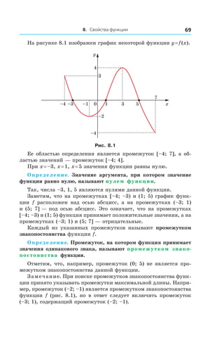 8. Свойства функции 69
На рисунке 8.1 изображен график некоторой функции y = f (x).
x
y
1
–2
–4
7
3 50–1–3–4
4
3
Рис. 8.1
Ее областью определения является промежуток [–4; 7], а об-
ластью значений — промежуток [–4; 4].
При x = –3, x = 1, x = 5 значения функции равны нулю.
Определение. Значение аргумента, при котором значение
функции равно нулю, называют нулем функции.
Так, числа –3, 1, 5 являются нулями данной функции.
Заметим, что на промежутках [–4; –3) и (1; 5) график функ-
ции f расположен над осью абсцисс, а  на промежутках (–3;  1)
и (5; 7] — под осью абсцисс. Это означает, что на промежутках
[–4; –3) и (1; 5) функция принимает положительные значения, а на
промежутках (–3; 1) и (5; 7] — отрицательные.
Каждый из указанных промежутков называют промежутком
знакопостоянства функции f.
Определение. Промежуток, на котором функция принимает
значения одинакового знака, называют промежутком знако-
постоянства функции.
Отметим, что, например, промежуток (0; 5) не является про-
межутком знакопостоянства данной функции.
Замечание. При поиске промежутков знакопостоянства функ-
ции принято указывать промежутки максимальной длины. Напри-
мер, промежуток (–2; –1) является промежутком знакопостоянства
функции f (рис.  8.1), но в  ответ следует включить промежуток
(–3; 1), содержащий промежуток (–2; –1).
 