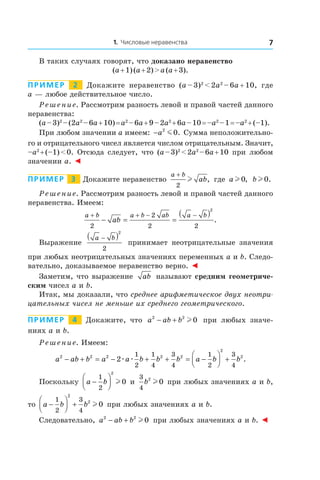 1. Числовые неравенства 7
В таких случаях говорят, что доказано неравенство
(a + 1) (a + 2) > a (a + 3).
Пример   2   Докажите неравенство (a – 3)2
 < 2a2
 – 6a + 10, где
a — любое действительное число.
Решение. Рассмотрим разность левой и правой частей данного
неравенства:
(a – 3)2
 – (2a2
 – 6a + 10) = a2
 – 6a + 9 – 2a2
 + 6a – 10 = –a2
 – 1 = –a2
 + (–1).
При любом значении a имеем: −a2
0m . Сумма неположительно-
го и отрицательного чисел является числом отрицательным. Значит,
–a2
 + (–1) < 0. Отсюда следует, что (a – 3)2
 < 2a2
 – 6a + 10 при любом
значении a. ◄
Пример   3   Докажите неравенство
a b
ab
+
2
l , где a l 0, bl 0.
Решение. Рассмотрим разность левой и правой частей данного
неравенства. Имеем:
a b a b ab a b
ab
+ + − −
− = =
( )
2
2
2 2
2
.
Выражение
a b−( )2
2
принимает неотрицательные значения
при любых неотрицательных значениях переменных a и b. Следо-
вательно, доказываемое неравенство верно. ◄
Заметим, что выражение ab называют средним геометриче-
ским чисел a и b.
Итак, мы доказали, что среднее арифметическое двух неотри-
цательных чисел не меньше их среднего геометрического.
Пример   4   Докажите, что a ab b2 2
0− + l при любых значе-
ниях a и b.
Решение. Имеем:
a ab b a a b b b a b b2 2 2 2 2
2
2
2
1
2
1
4
3
4
1
2
3
4
− + = − + + = −



 +æ æ .
Поскольку a b−




1
2
2
0l и 
3
4
2
0b l при любых значениях a и b,
то a b b−



 +
1
2
3
4
2
2
0l при любых значениях a и b.
Следовательно, a ab b2 2
0− + l при любых значениях a и b. ◄
 