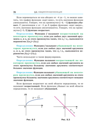 § 2. Квадратичная функция70
Если перемещаться по оси абсцисс от –4 до –1, то можно заме-
тить, что график функции «идет вниз», то есть значения функции
уменьшаются. Говорят, что на промежутке [–4; –1] функция убы-
вает. С увеличением x от –1 до 3 график функции «идет вверх»,
то есть значения функции увеличиваются. Говорят, что на проме-
жутке [–1; 3] функция возрастает.
Определение. Функцию f называют возрастающей на
некотором промежутке, если для любых двух значений аргу-
мента x1 и x2 из этого промежутка таких, что x2 > x1, выполняется
неравенство f (x2) > f (x1).
Определение. Функцию f называют убывающей на неко-
тором промежутке, если для любых двух значений аргумента
x1 и x2 из этого промежутка таких, что x2  > x1, выполняется не-
равенство f (x2) < f  (x1).
Часто используют и такие формулировки.
Определение. Функцию называют возрастающей на не-
котором промежутке, если для любых значений аргумента из
этого промежутка большему значению аргумента соответствует
большее значение функции.
Определение. Функцию называют убывающей на некото-
ром промежутке, если для любых значений аргумента из этого
промежутка большему значению аргумента соответствует меньшее
значение функции.
Если функция возрастает на всей области определения, то ее
называют возрастающей. Если функция убывает на всей области
определения, то ее называют убывающей.
0
y
x
x
y
0
y
x
=
−
Рис. 8.2 Рис. 8.3
 