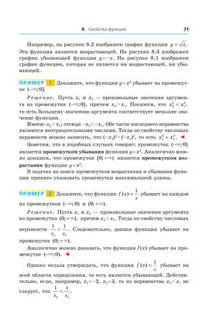 8. Свойства функции 71
Например, на рисунке 8.2 изображен график функции y x= .
Эта функция является возрастающей. На рисунке 8.3 изображен
график убывающей функции y = –x. На рисунке 8.1 изображен
график функции, которая не является ни возрастающей, ни убы-
вающей.
Пример   1   Докажите, что функция y = x2
убывает на промежут-
ке ( ; ].−× 0
Решение. Пусть x1 и x2 — произвольные значения аргумен-
та из промежутка ( ; ],−× 0 причем x2 > x1. Покажем, что x x2
2
1
2
< ,
то есть большему значению аргумента соответствует меньшее зна-
чение функции.
Имеем: x2 > x1; отсюда –x2 < –x1. Обе части последнего неравенства
являются неотрицательными числами. Тогда по свойству числовых
неравенств можно записать, что (–x2)2
 < (–x1)2
, то есть x x2
2
1
2
< . ◄
Заметим, что в подобных случаях говорят: промежуток ( ; ]−× 0
является промежутком убывания функции y = x2
. Аналогично мож-
но доказать, что промежуток [ ; )0 +× является промежутком воз-
растания функции y = x2
.
В задачах на поиск промежутков возрастания и убывания функ-
ции принято указывать промежутки максимальной длины.
Пример   2   Докажите, что функция f x
x
( ) =
1
убывает на каждом
из промежутков ( ; )−× 0 и  ( ; ).0 +×
Решение. Пусть x1 и x2 — произвольные значения аргумента
из промежутка ( ; ),0 +× причем x2 > x1. Тогда по свойству числовых
неравенств
1 1
2 1x x
< . Следовательно, данная функция убывает на
промежутке ( ; ).0 +×
Аналогично можно доказать, что функция f (x) убывает на про-
межутке ( ; ).−× 0 ◄
Однако нельзя утверждать, что функция f x
x
( ) =
1
убывает на
всей области определения, то есть является убывающей. Действи-
тельно, если, например, x1 = –2, x2 = 3, то из неравенства x2 > x1 не
следует, что
1 1
2 1x x
< .
 