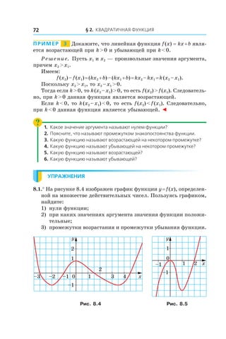 § 2. Квадратичная функция72
Пример   3   Докажите, что линейная функция f (x) = kx + b явля-
ется возрастающей при k > 0 и убывающей при k < 0.
Решение. Пусть x1 и x2 — произвольные значения аргумента,
причем x2 > x1.
Имеем:
f (x2) – f (x1) = (kx2 + b) – (kx1 + b) = kx2 – kx1 = k (x2 – x1).
Поскольку x2 > x1, то x2 – x1 > 0.
Тогда если k > 0, то k (x2 – x1) > 0, то есть f (x2) > f (x1). Следователь-
но, при k > 0 данная функция является возрастающей.
Если k < 0, то k (x2 – x1) < 0, то есть f (x2) < f (x1). Следовательно,
при k < 0 данная функция является убывающей. ◄
1.	 Какое значение аргумента называют нулем функции?
2.	 Поясните, что называют промежутком знакопостоянства функции.
3.	 Какую функцию называют возрастающей на некотором промежутке?
4.	Какую функцию называют убывающей на некотором промежутке?
5.	 Какую функцию называют возрастающей?
6.	Какую функцию называют убывающей?
Упражнения
8.1.° На рисунке 8.4 изображен график функции y = f (x), определен-
ной на множестве действительных чисел. Пользуясь графиком,
найдите:
1) 	нули функции;
2)	 при каких значениях аргумента значения функции положи-
тельные;
3) 	промежутки возрастания и промежутки убывания функции.
0
2
4
2
1
–1
–1–2–3 3 x
y
1
0
2
1
–1
–1 x1
y
Рис. 8.4 Рис. 8.5
 
