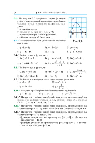 § 2. Квадратичная функция74
8.5.° На рисунке 8.8 изображен график функции
y = f (x), определенной на множестве действи-
тельных чисел. Пользуясь графиком, най­
дите:
1) нули функции;
2) значения x, при которых y < 0;
3) промежуток убывания функции;
4) область значений функции.
8.6.° Возрастающей или убывающей является
функция:
1) y = 9x – 4;	 3) y = 12 – 3x;	 5) y x=
1
6
;
2) y = –4x + 10;	 4) y = –x;	 6) y = 1 – 0,3x?
8.7.° Найдите нули функции:
1) f (x) = 0,2x + 3;	 3) ϕ ( ) ;x x= + 3 	 5) f (x) = x3
 – 4x;
2) g (x) = 35 – 2x – x2
;	 4) h x
x x
x
( ) ;=
− −
+
2
6
3
	 6) f (x) = x2
 + 1.
8.8.° Найдите нули функции:
1) f x x( ) ;= +
1
3
12 	 3) f x x( ) ;= −2
4 	 5) f x
x
x
( ) ;
,
=
−
+
3 0 2
1
2) f (x) = 6x2
 + 5x + 1;	 4) f (x) = –5;	 6) f (x) = x2
 – x.
8.9.° Найдите промежутки знакопостоянства функции:
1) y = 5x – 15;	 3) y = x2
 – 2x + 1;
2) y = –7x – 28;	 4) y
x
=
−
9
3
.
8.10.° Найдите промежутки знакопостоянства функции:
1) y = –4x + 8;	 2) y = –x2
 – 1;	 3) y x= + 2.
8.11.•
  Начертите график какой-либо функции, определенной на
множестве действительных чисел, нулями которой являются
числа: 1) –2 и 5; 2) –4, –1, 0 и 4.
8.12.•
  Начертите график какой-либо функции, определенной на
промежутке [–5; 5], нулями которой являются числа –3, 0 и 3.
8.13.•
  Начертите график какой-либо функции, определенной на
промежутке [–4; 3], такой, что:
1)	 функция возрастает на промежутке [–4; –1] и убывает на
промежутке [–1; 3];
2)	 функция убывает на промежутках [–4; –2] и [0; 3] и возрас-
тает на промежутке [–2; 0].
0
1
x
y
1
–1 3
Рис. 8.8
 