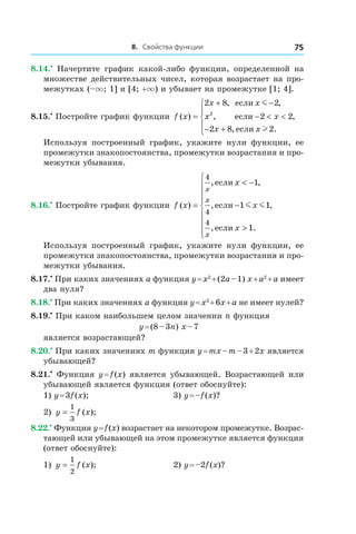 8. Свойства функции 75
8.14.•
  Начертите график какой-либо функции, определенной на
множестве действительных чисел, которая возрастает на про-
межутках (–×; 1] и [4; +×) и убывает на промежутке [1; 4].
8.15.•
 Постройте график функции f x
x x
x x
x x
( )
, ,
, ,
, .
=
+ −
− < <
− +





2 8 2
2 2
2 8 2
2
если
если
если
m
l
Используя построенный график, укажите нули функции, ее
промежутки знакопостоянства, промежутки возрастания и про-
межутки убывания.
8.16.•
 Постройте график функции f x
x
x
x
x
x
x
( )
, ,
, ,
, .
=
< −
−
>









4
4
4
1
1 1
1
если
если
если
m m
Используя построенный график, укажите нули функции, ее
промежутки знакопостоянства, промежутки возрастания и про-
межутки убывания.
8.17.•
 При каких значениях a функция y = x2
 + (2a – 1) x + a2
 + a имеет
два нуля?
8.18.•
 При каких значениях a функция y = x2
 + 6x + a не имеет нулей?
8.19.•
 При каком наибольшем целом значении n функция
y = (8 – 3n) x – 7
является возрастающей?
8.20.•
 При каких значениях m функция y = mx – m – 3 + 2x является
убывающей?
8.21.•
 Функция y = f (x) является убывающей. Возрастающей или
убывающей является функция (ответ обоснуйте):
1) y = 3f (x);	 3) y = –f (x)?
2) y f x=
1
3
( ); 	
8.22.•
 Функция y = f (x) возрастает на некотором промежутке. Возрас-
тающей или убывающей на этом промежутке является функция
(ответ обоснуйте):
1) y f x=
1
2
( ); 	 2) y = –2f (x)?
 