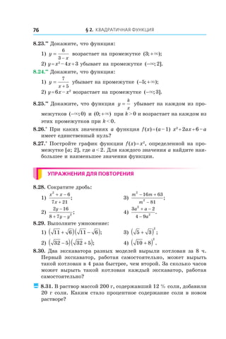 § 2. Квадратичная функция76
8.23.••
 Докажите, что функция:
1) y
x
=
−
6
3
возрастает на промежутке ( ; );3 +×
2) y = x2
 – 4x + 3 убывает на промежутке ( ; ].−× 2
8.24.••
 Докажите, что функция:
1) y
x
=
+
7
5
убывает на промежутке ( ; );− +5 ×
2) y = 6x – x2
возрастает на промежутке ( ; ].−× 3
8.25.••
 Докажите, что функция y
k
x
= убывает на каждом из про-
межутков ( ; )−× 0 и ( ; )0 +× при k > 0 и возрастает на каждом из
этих промежутков при k < 0.
8.26.*
 При каких значениях a функция f (x) = (a – 1) x2
 + 2ax + 6 – a
имеет единственный нуль?
8.27.*
 Постройте график функции f (x) = x2
, определенной на про-
межутке [a; 2], где a < 2. Для каждого значения a найдите наи-
большее и наименьшее значения функции.
Упражнения для повторения
8.28. Сократите дробь:
1)
x x
x
2
6
7 21
+ −
+
; 	 3)
m m
m
2
2
16 63
81
− +
−
;
2)
2 16
8 7 2
y
y y
−
+ −
; 	 4)
3 2
4 9
2
2
a a
a
+ −
−
.
8.29. Выполните умножение:
1) 11 6 11 6+( ) −( );	 3) 5 3
2
+( ) ;
2) 32 5 32 5−( ) +( );	 4) 10 8
2
+( ) .
8.30. Два экскаватора разных моделей вырыли котлован за 8 ч.
Первый экскаватор, работая самостоятельно, может вырыть
такой котлован в 4 раза быстрее, чем второй. За сколько часов
может вырыть такой котлован каждый экскаватор, работая
самостоятельно?
 8.31. В раствор массой 200 г, содержавший 12 % соли, добавили
20 г соли. Каким стало процентное содержание соли в новом
растворе?
 