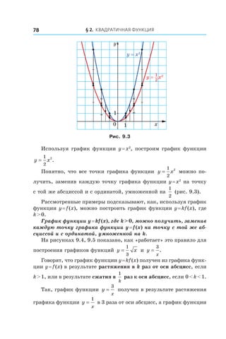 § 2. Квадратичная функция78
y = x2
y = x21
2
x
y
0 1
1
Рис. 9.3
Используя график функции y = x2
, построим график функции
y x=
1
2
2
.
Понятно, что все точки графика функции y x=
1
2
2
можно по-
лучить, заменив каждую точку графика функции y = x2
на точку
с той же абсциссой и с ординатой, умноженной на
1
2
(рис. 9.3).
Рассмотренные примеры подсказывают, как, используя график
функции y = f (x), можно построить график функции y = kf (x), где
k > 0.
График функции y = kf (x), где k > 0, можно получить, заменив
каждую точку графика функции y = f (x) на точку с той же аб-
сциссой и с ординатой, умноженной на k.
На рисунках 9.4, 9.5 показано, как «работает» это правило для
построения графиков функций y x=
1
3
и  y
x
=
3
.
Говорят, что график функции y = kf (x) получен из графика функ-
ции y = f (x) в результате растяжения в k раз от оси абсцисс, если
k > 1, или в результате сжатия в 
1
k
раз к оси абсцисс, если 0 < k < 1.
Так, график функции y
x
=
3
получен в результате растяжения
графика функции y
x
=
1
в 3 раза от оси абсцисс, а график функции
 