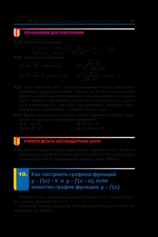8510. Как построить графики функций y = f (x) + b и y = f (x + a)
Упражнения для повторения
9.19. Докажите тождество:
m n
m mn
m
mn n
n
m mn m n
n m
n
−
+ + − +
−
−



 +



 =2 2
2
3 2
1
: .
9.20. Упростите выражение:
1) ( ) ,a b− 2
если b al ;	 3)
( )
;
m
m m
−
− +
5
10 25
4
2
2) c c2
6 9+ + , если cl −3; 	 4)
x x
x
2
6
2 1
1
− +
−( )
, если x < 1.
9.21.  Для перевозки 45  т груза планировали взять автомобиль
некоторой грузоподъемности. Однако из-за его неисправности
пришлось взять другой автомобиль, грузоподъемность которого
на 2 т меньше, чем первого. Из-за этого потребовалось сделать
на 6 рейсов больше, чем было запланировано. Найдите грузо-
подъемность автомобиля, который перевез груз.
9.22. Какое наименьшее значение может принимать данное выра-
жение и при каком значении переменной:
1) (x – 6)2
 + 3;	 3) x2
 + 2x – 6;
2) (x + 4)2
 – 5;	 4) x2
 – 10x + 18?
Учимся делать нестандартные шаги
9.23. Чтобы покрасить одну грань кубика, требуется 10 с. За какое
наименьшее время 6 человек могут покрасить 101 кубик? (Два
человека не могут одновременно красить один кубик.)
	 10.	Как построить графики функций
y = f (x) + b и  y = f (x + a), если
известен график функции y = f (x)
Покажем, как, используя график функции y = x2
, можно постро-
ить график функции y = x2
 + 2.
Составим таблицу значений этих функций при одних и тех же
значениях аргумента.
 