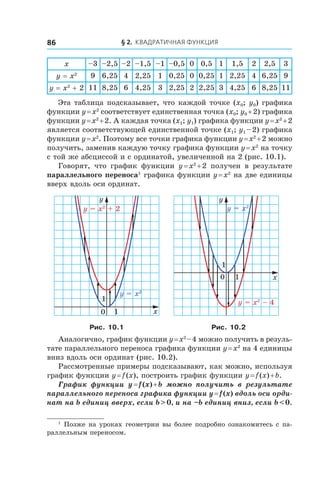 § 2. Квадратичная функция86
x –3 –2,5 –2 –1,5 –1 –0,5 0 0,5 1 1,5 2 2,5 3
y = x2
9 6,25 4 2,25 1 0,25 0 0,25 1 2,25 4 6,25 9
y = x2
 + 2 11 8,25 6 4,25 3 2,25 2 2,25 3 4,25 6 8,25 11
Эта таблица подсказывает, что каждой точке (x0; y0) графика
функции y = x2
соответствует единственная точка (x0; y0 + 2) графика
функции y = x2
 + 2. А каждая точка (x1; y1) графика функции y = x2
 + 2
является соответствующей единственной точке (x1; y1 – 2) графика
функции y = x2
. Поэтому все точки графика функции y = x2
 + 2 можно
получить, заменив каждую точку графика функции y = x2
на точку
с той же абсциссой и с ординатой, увеличенной на 2 (рис. 10.1).
Говорят, что график функции y = x2
 + 2 получен в  результате
параллельного переноса1
графика функции y = x2
на две единицы
вверх вдоль оси ординат.
y = x2
y = x2
+ 2
x
y
0
1
1
y = x2
– 4
x
y
0
1
1
y = x2
Рис. 10.1 Рис. 10.2
Аналогично, график функции y = x2 
– 4 можно получить в резуль-
тате параллельного переноса графика функции y = x2
на 4 единицы
вниз вдоль оси ординат (рис. 10.2).
Рассмотренные примеры подсказывают, как можно, используя
график функции y = f (x), построить график функции y = f (x) + b.
График функции y = f (x) + b можно получить в  результате
параллельного переноса графика функции y = f (x) вдоль оси орди-
нат на b единиц вверх, если b > 0, и на –b единиц вниз, если b < 0.
1
 Позже на уроках геометрии вы более подробно ознакомитесь с па-
раллельным переносом.
 