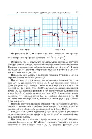 8710. Как построить графики функций y = f (x) + b и y = f (x + a)
x
y
0
1
1
xy =
3+xy =
x
y
0
1
1
xy 1=
1−xy 1=
Рис. 10.3 Рис. 10.4
На рисунках 10.3, 10.4 показано, как «работает» это правило
для построения графиков функций y x= + 3 и  y
x
= −
1
1.
Очевидно, что в результате параллельного переноса получаем
фигуру, равную фигуре, являющейся графиком исходной функции.
Например, каждый из графиков функций y = x2
 + 2 и y = x2 
– 4 равен
параболе y = x2
. Поэтому графиками функций y = x2
 + 2 и  y = x2 
– 4
также являются параболы.
Покажем, как можно с помощью графика функции y = x2
по-
строить график функции y = (x + 2)2
.
Пусть точка (x0; y0) принадлежит графику функции y = x2
, то
есть x0
2
 = y0. Докажем, что точка (x0 – 2; y0) принадлежит графику
функции y = (x + 2)2
. Найдем значение этой функции в точке с аб-
сциссой x0 – 2. Имеем: ((x0 – 2) + 2)2 
= x0
2
 = y0. Следовательно, каждой
точке (x0; y0) графика функции y = x2
соответствует единственная
точка (x0 – 2; y0) графика функции y = (x + 2)2
. Аналогично можно
показать, что каждая точка (x1;  y1) графика функции y = (x + 2)2
является соответствующей единственной точке (x1 + 2; y1) графика
функции y = x2
.
Поэтому все точки графика функции y = (x + 2)2
можно получить,
заменив каждую точку графика функции y = x2
на точку с той же
ординатой и с абсциссой, уменьшенной на 2 (рис. 10.5).
Говорят, что график функции y = (x + 2)2
получен в результате
параллельного переноса графика функции y = x2
вдоль оси абсцисс
на 2 единицы влево.
Покажем, как с  помощью графика функции y = x2
построить
график функции y = (x – 2)2
. Легко установить (сделайте это само-
стоятельно), что каждой точке (x0;  y0) графика функции y = x2
 