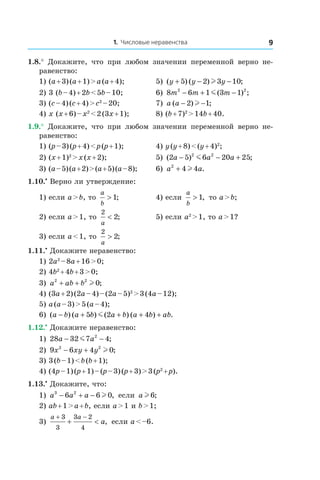 1. Числовые неравенства 9
1.8.°  Докажите, что при любом значении переменной верно не-
равенство:
1) (a + 3) (a + 1) > a (a + 4);	 5) ( ) ( ) ;y y y+ − −5 2 3 10l
2) 3 (b – 4) + 2b < 5b – 10;	 6) 8 6 1 3 12 2
m m m− + −m( ) ;
3) (c – 4) (c + 4) > c2
 – 20;	 7) a a( ) ;− −2 1l
4) x (x + 6) – x2
 < 2 (3x + 1);	 8) (b + 7)2
 > 14b + 40.
1.9.°  Докажите, что при любом значении переменной верно не-
равенство:
1) (p – 3) (p + 4) < p (p + 1);	 4) y (y + 8) < (y + 4)2
;
2) (x + 1)2
 > x (x + 2);	 5) ( ) ;2 5 6 20 252 2
a a a− − +m
3) (a – 5) (a + 2) > (a + 5) (a – 8);	 6) a a2
4 4+ l .
1.10.•
 Верно ли утверждение:
1) если a > b, то
a
b
> 1; 	 4) если
a
b
> 1, то a > b;
2) если a > 1, то
2
2
a
< ;	 5) если a2
 > 1, то a > 1?
3) если a < 1, то
2
2
a
> ;
1.11.•
 Докажите неравенство:
1) 2a2
 – 8a + 16 > 0;	
2) 4b2
 + 4b + 3 > 0;	
3) a ab b2 2
0+ + l ;	
4) (3a + 2) (2a – 4) – (2a – 5)2
 > 3 (4a – 12);
5) a (a – 3) > 5 (a – 4);
6) ( ) ( ) ( ) ( ) .a b a b a b a b ab− + + + +5 2 4m
1.12.•
 Докажите неравенство:
1) 28 32 7 42
a a− −m ;	
2) 9 6 4 02 2
x xy y− + l ; 	
3) 3 (b – 1) < b (b + 1);
4) (4p – 1) (p + 1) – (p – 3) (p + 3) > 3 (p2
 + p).
1.13.•
 Докажите, что:
1) a a a3 2
6 6 0− + − l , если a l6;
2) ab + 1 > a + b, если a > 1 и b > 1;
3)
a a
a
+ −
+ <
3
3
3 2
4
, если a < –6.
 