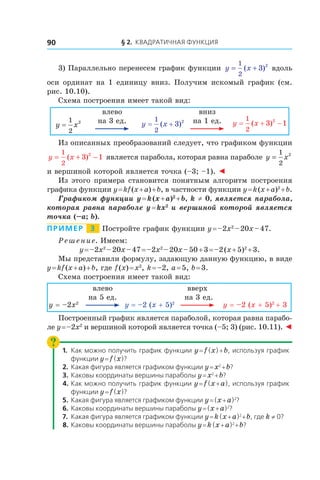 § 2. Квадратичная функция90
3) Параллельно перенесем график функции y x= +
1
2
3 2
( ) вдоль
оси ординат на 1 единицу вниз. Получим искомый график (см.
рис. 10.10).
Схема построения имеет такой вид:
y x=
1
2
2
влево
на 3 ед. y x= +
1
2
3 2
( )
вниз
на 1 ед. y x= + −
1
2
3 12
( )
Из описанных преобразований следует, что графиком функции
y x= + −
1
2
3 12
( ) является парабола, которая равна параболе y x=
1
2
2
и вершиной которой является точка (–3; –1). ◄
Из этого примера становится понятным алгоритм построения
графика функции y = kf (x + a) + b, в частности функции y = k (x + a)2
 + b.
Графиком функции y = k (x + a)2
 + b, k ≠ 0, является парабола,
которая равна параболе y = kx2
и вершиной которой является
точка (–a; b).
Пример   3   Постройте график функции y = –2x2
 – 20x – 47.
Решение. Имеем:
y = –2x2
 – 20x – 47 = –2x2
 – 20x – 50 + 3 = –2 (x + 5)2
 + 3.
Мы представили формулу, задающую данную функцию, в виде
y = kf (x + a) + b, где f (x) = x2
, k = –2, a = 5, b = 3.
Схема построения имеет такой вид:
y = –2x2
влево
на 5 ед.
y = –2 (x + 5)2
вверх
на 3 ед.
y = –2 (x + 5)2 
+ 3
Построенный график является параболой, которая равна парабо-
ле y = –2x2
и вершиной которой является точка (–5; 3) (рис. 10.11). ◄
1.	 Как можно получить график функции y = f (x) + b, используя график
функции y = f (x)?
2.	 Какая фигура является графиком функции y = x2
 + b?
3.	 Каковы координаты вершины параболы y = x2
 + b?
4.	Как можно получить график функции y = f (x + a), используя график
функции y = f (x)?
5.	 Какая фигура является графиком функции y = (x + a)2
?
6.	Каковы координаты вершины параболы y = (x + a)2
?
7.	 Какая фигура является графиком функции y = k (x + a)2 
+ b, где k ≠ 0?
8.	Каковы координаты вершины параболы y = k (x + a)2 
+ b?
 