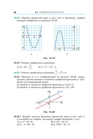 § 2. Квадратичная функция96
10.22.•
  Задайте формулой вида y = a (x + m)2
 + n функцию, график
которой изображен на рисунке 10.19.
0 1 x
y
4
1
–5
0
7
x
y
1
–6 1
а б
Рис. 10.19
10.23.•
 Решите графически уравнение:
1) ( ) ;x
x
− =1 2 2
	 2) 1 12
− = −x x .
10.24.•
 Решите графически уравнение
3
2
x
x= + .
10.25.•
  Прямые m и  n, изображенные на рисунке 10.20, парал-
лельны, причем прямая n является графиком функции y = f (x).
Какое из утверждений верно:
1) прямая m является графиком функции y = f (x) + b;
2) прямая m является графиком функции y = f (x – a)?
x
y
0
b
a
m
n
Рис. 10.20
10.26.••
  Задайте данную функцию формулой вида y = a (x – m)2
 + n
и постройте ее график, используя график функции y = ax2
:
1) y = x2
 – 4x + 6;	 3) y = 2x2
 – 4x + 5;
2) y = –x2
 + 6x – 6;	 4) y = 0,2x2
 – 2x – 4.
 