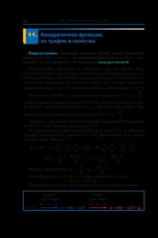 § 2. Квадратичная функция98
	 11.	Квадратичная функция,
ее график и свойства
Определение. Функцию, которую можно задать формулой
вида y = ax2
 + bx + c, где x — независимая переменная, a, b и c — не-
которые числа, причем a ≠ 0, называют квадратичной.
Квадратичная функция не является для вас новой. Так,
в 8 классе вы изучали ее частный случай, а именно функцию y = x2
.
Функциональная зависимость площади S круга от его радиуса r
определяет квадратичную функцию S r r( ) ,= π 2
которая является
функцией вида y = ax2
. С этой функцией вы ознакомились в п. 9.
На уроках физики вы ознакомились с формулой h v t
gt
= −0
2
2
,
которая задает зависимость высоты h тела, брошенного вертикаль-
но вверх с начальной скоростью v0, от времени движения t. Эта
формула задает квадратичную функцию h t v t
gt
( ) .= −0
2
2
Покажем, как можно получить график квадратичной функции
y = ax2
 + bx + c из графика функции y = ax2
.
Вы уже строили графики функций вида y = ax2
 + bx + c, выделяя
квадрат двучлена (см. пример 3 п. 10). Используем этот прием
в общем виде. Имеем:
ax bx c a x x a x x
b
a
c
a
b
a
b
a
b
a
c
a
2 2 2
2
2
2
2
2
2 4 4
+ + = + +



 = + + − +



 =æ
= +



 +



 = +



 +
− −
a x a x
b
a
ac b
a
b
a
ac b
a2
4
4 2
4
4
2 2
2
2 2
.
Введем обозначения x
b
a
0
2
= − , y
ac b
a
0
2
4
4
=
−
.
Тогда формулу y = ax2
 + bx + c можно представить в виде
y = a (x – x0)2
 + y0.
Следовательно, схема построения искомого графика такова:
y = ax2
вправо
или влево
на | x0 | ед.
y = a (x – x0)2
вверх
или вниз
на | y0 | ед.
y = a (x – x0)2 
+ y0
 