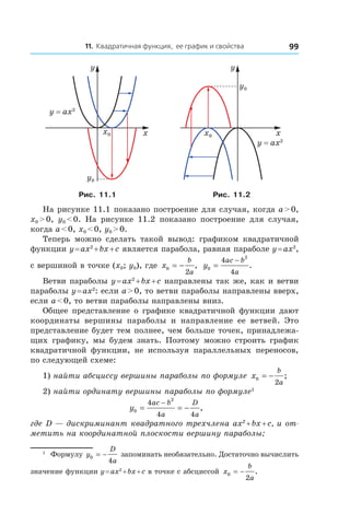 11. Квадратичная функция, ее график и свойства 99
xx0
y0
y
y = ax2
xx0
y0
y
y = ax2
Рис. 11.1 Рис. 11.2
На рисунке 11.1 показано построение для случая, когда a > 0,
x0 > 0, y0 < 0. На рисунке 11.2 показано построение для случая,
когда a < 0, x0 < 0, y0 > 0.
Теперь можно сделать такой вывод: графиком квадратичной
функции y = ax2
 + bx + c является парабола, равная параболе y = ax2
,
с вершиной в точке (x0; y0), где x
b
a
0
2
= − , y
ac b
a
0
2
4
4
=
−
.
Ветви параболы y = ax2
 + bx + c направлены так же, как и ветви
параболы y = ax2
: если a > 0, то ветви параболы направлены вверх,
если a < 0, то ветви параболы направлены вниз.
Общее представление о графике квадратичной функции дают
координаты вершины параболы и  направление ее ветвей. Это
представление будет тем полнее, чем больше точек, принадлежа-
щих графику, мы будем знать. Поэтому можно строить график
квадратичной функции, не используя параллельных переносов,
по следующей схеме:
1) найти абсциссу вершины параболы по формуле x
b
a
0
2
= − ;
2) найти ординату вершины параболы по формуле1
  y
ac b
a
D
a
0
2
4
4 4
= = −
−
,
где D — дискриминант квадратного трехчлена ax2
 + bx + c, и от-
метить на координатной плоскости вершину параболы;
1
  Формулу y
D
a
0
4
= − запоминать необязательно. Достаточно вычислить
значение функции y = ax2
 + bx + c в точке с абсциссой x
b
a
0
2
= − .
 