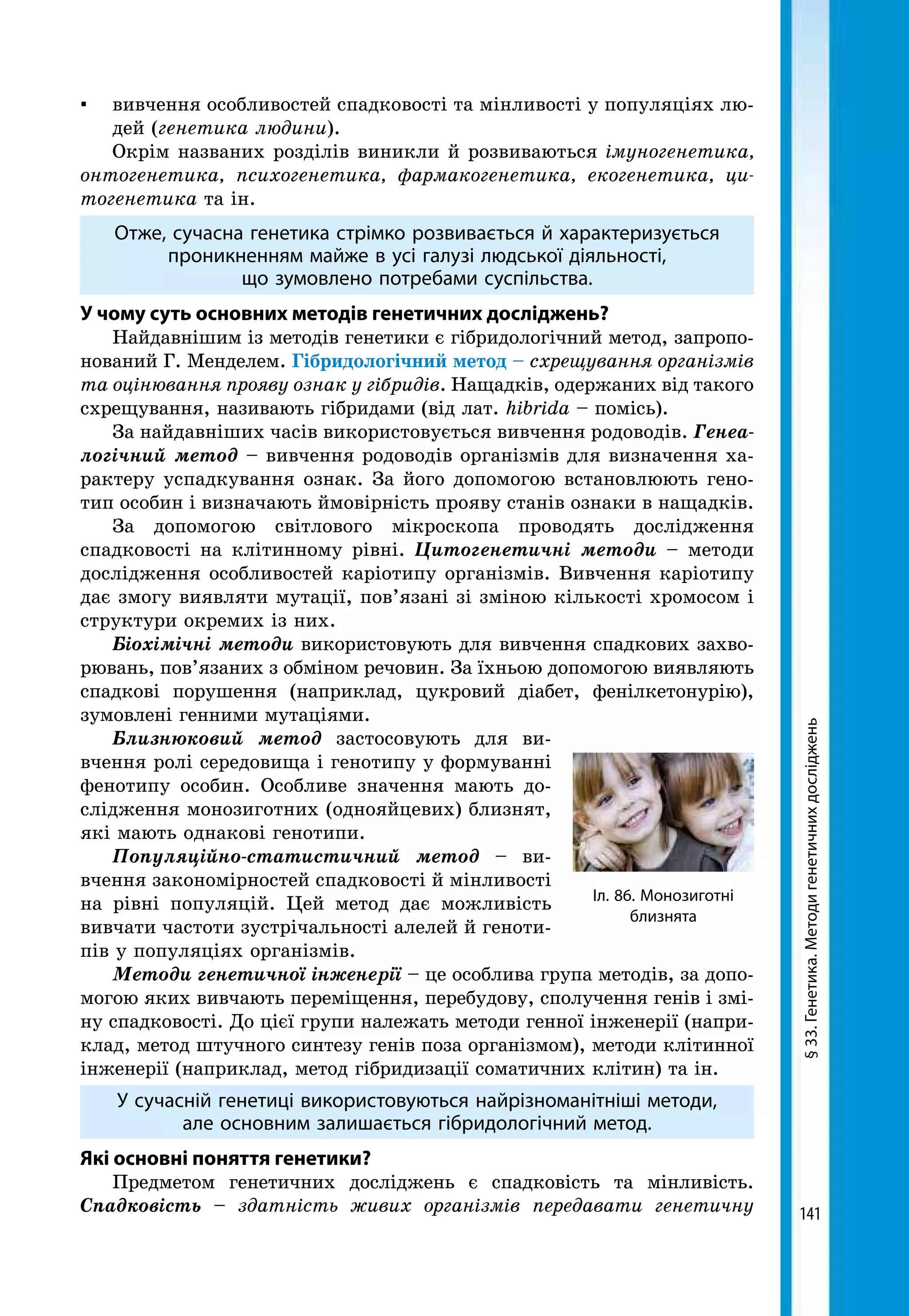 141
§33.Генетика.Методигенетичнихдосліджень
Іл. 86. Монозиготні
близнята
▪ 	 вивчення особливостей спадковості та мінливості у популяціях лю-
дей (генетика людини).
Окрім названих розділів виникли й розвиваються імуногенетика,
онтогенетика, психогенетика, фармакогенетика, екогенетика, ци­
тогенетика та ін.
Отже, сучасна генетика стрімко розвивається й характеризується
проникненням майже в усі галузі людської діяльності,
що зумовлено потребами суспільства.
У чому суть основних методів генетичних досліджень?
Найдавнішим із методів генетики є гібридологічний метод, запропо-
нований Г. Менделем. Гібридологічний метод – схрещування організмів
та оцінювання прояву ознак у гібридів. Нащадків, одержаних від такого
схрещування, називають гібридами (від лат. hibrida – помісь).
За найдавніших часів використовується вивчення родоводів. Генеа­
логічний метод – вивчення родоводів організмів для визначення ха-
рактеру успадкування ознак. За його допомогою встановлюють гено-
тип особин і визначають ймовірність прояву станів ознаки в нащадків.
За допомогою світлового мікроскопа проводять дослідження
спадковості на клітинному рівні. Цитогенетичні методи – методи
дослідження особливостей каріотипу організмів. Вивчення каріотипу
дає змогу виявляти мутації, пов’язані зі зміною кількості хромосом і
структури окремих із них.
Біохімічні методи використовують для вивчення спадкових захво-
рювань, пов’язаних з обміном речовин. За їхньою допомогою виявляють
спадкові порушення (наприклад, цукровий діабет, фенілкетонурію),
зумовлені генними мутаціями.
Близнюковий метод застосовують для ви-
вчення ролі середовища і генотипу у формуванні
фенотипу особин. Особливе значення мають до-
слідження монозиготних (однояйцевих) близнят,
які мають однакові генотипи.
Популяційно-статистичний метод – ви-
вчення закономірностей спадковості й мінливості
на рівні популяцій. Цей метод дає можливість
вивчати частоти зустрічальності алелей й геноти-
пів у популяціях організмів.
Методи генетичної інженерії – це особлива група методів, за допо-
могою яких вивчають переміщення, перебудову, сполучення генів і змі-
ну спадковості. До цієї групи належать методи генної інженерії (напри-
клад, метод штучного синтезу генів поза організмом), методи клітинної
інженерії (наприклад, метод гібридизації соматичних клітин) та ін.
У сучасній генетиці використовуються найрізноманітніші методи,
але основним залишається гібридологічний метод.
Які основні поняття генетики?
Предметом генетичних досліджень є спадковість та мінливість.
Спадковість – здатність живих організмів передавати генетичну
 