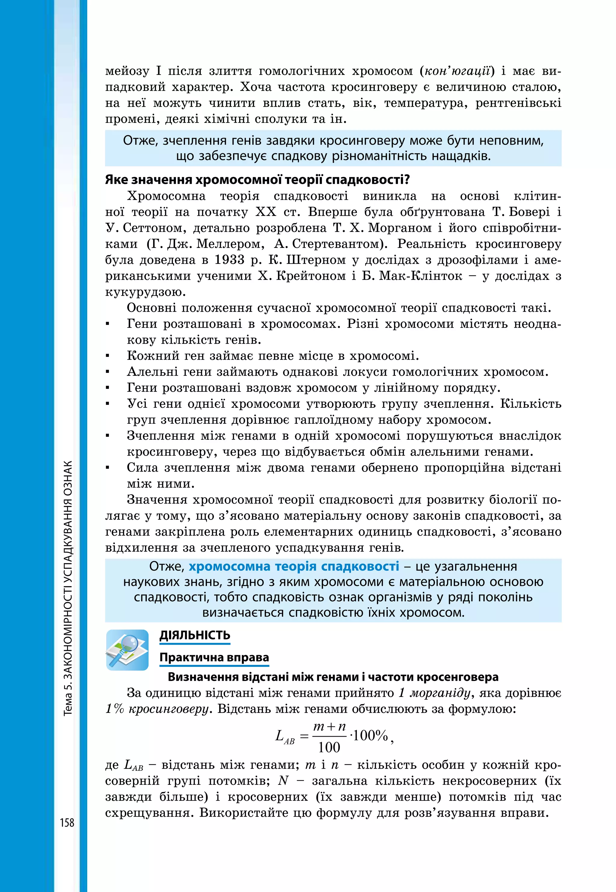 Тема5.ЗАКОНОМІРНОСТІУСПАДКУВАННЯОЗНАК
158
мейозу І після злиття гомологічних хромосом (кон’югації) і має ви-
падковий характер. Хоча частота кросинговеру є величиною сталою,
на неї можуть чинити вплив стать, вік, температура, рентгенівські
промені, деякі хімічні сполуки та ін.
Отже, зчеплення генів завдяки кросинговеру може бути неповним,
що забезпечує спадкову різноманітність нащадків.
Яке значення хромосомної теорії спадковості?
Хромосомна теорія спадковості виникла на основі клітин-
ної тео­рії на початку XX ст. Вперше була обґрунтована Т.  Бовері і
У.  Сеттоном, детально розроблена Т.  X.  Морганом і його співробітни-
ками (Г.  Дж.  Меллером, А.  Стертевантом). Реальність кросинговеру
була доведена в 1933 р. К.  Штерном у дослідах з дрозофілами і аме-
риканськими ученими Х.  Крейтоном і Б.  Мак-Клінток – у дослідах з
кукурудзою.
Основні положення сучасної хромосомної теорії спадковості такі.
▪ 	 Гени розташовані в хромосомах. Різні хромосоми містять неодна-
кову кількість генів.
▪ 	 Кожний ген займає певне місце в хромосомі.
▪ 	 Алельні гени займають однакові локуси гомологічних хромосом.
▪ 	 Гени розташовані вздовж хромосом у лінійному порядку.
▪ 	 Усі гени однієї хромосоми утворюють групу зчеплення. Кількість
груп зчеплення дорівнює гаплоїдному набору хромосом.
▪ 	 Зчеплення між генами в одній хромосомі порушуються внаслідок
кросинговеру, через що відбувається обмін алельними генами.
▪ 	 Сила зчеплення між двома генами обернено пропорційна відстані
між ними.
Значення хромосомної теорії спадковості для розвитку біології по-
лягає у тому, що з’ясовано матеріальну основу законів спадковості, за
генами закріплена роль елементарних одиниць спадковості, з’ясовано
відхилення за зчепленого успадкування генів.
Отже, хромосомна теорія спадковості – це узагальнення
наукових знань, згідно з яким хромосоми є матеріальною основою
спадковості, тобто спадковість ознак організмів у ряді поколінь
визначається спадковістю їхніх хромосом.
	ДІЯЛЬНІСТЬ
	 Практична вправа
Визначення відстані між генами і частоти кросенговера
За одиницю відстані між генами прийнято 1 морганіду, яка дорівнює
1 % кросинговеру. Відстань між генами обчислюють за формулою:
L
m n
AB =
+
100
100· %,
де LАВ – відстань між генами; m і n – кількість особин у кожній кро-
соверній групі потомків; N – загальна кількість некросоверних (їх
завжди більше) і кросоверних (їх завжди менше) потомків під час
схрещування. Використайте цю формулу для розв’язування вправи.
 