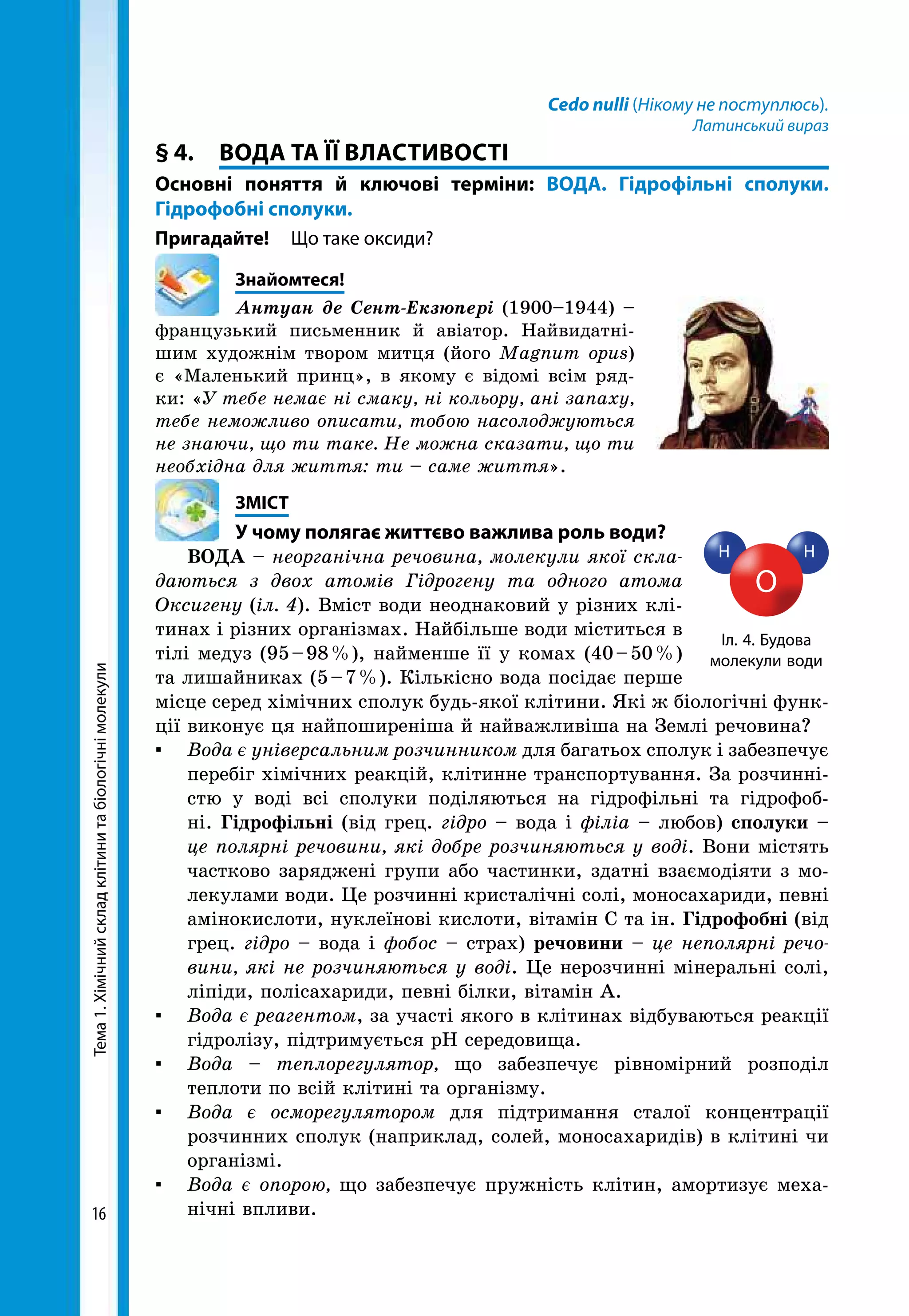 Тема1.Хімічнийскладклітинитабіологічнімолекули
16
Cedo nulli (Нікому не поступлюсь).
Латинський вираз
§ 4.	 ВОДА ТА ЇЇ ВЛАСТИВОСТІ
Основні поняття й ключові терміни: ВОДА. Гідрофільні сполуки.
Гідрофобні сполуки.
Пригадайте!	 Що таке оксиди?
	Знайомтеся!
Антуан де Сент-Екзюпері (1900–1944) –
французький письменник й авіатор. Найвидатні-
шим художнім твором митця (його Magnum opus)
є «Маленький принц», в якому є відомі всім ряд-
ки: «У тебе немає ні смаку, ні кольору, ані запаху,
тебе неможливо описати, тобою насолоджуються
не знаючи, що ти таке. Не можна сказати, що ти
необхідна для життя: ти – саме життя».
	ЗМІСТ
	 У чому полягає життєво важлива роль води?
ВОДА – неорганічна речовина, молекули якої скла­
даються з двох атомів Гідрогену та одного атома
Оксигену (іл. 4). Вміст води неоднаковий у різних клі-
тинах і різних організмах. Найбільше води міститься в
тілі медуз (95 – 98 %), найменше її у комах (40 – 50 %)
та лишайниках (5 – 7 %). Кількісно вода посідає перше
місце серед хімічних сполук будь-якої клітини. Які ж біологічні функ-
ції виконує ця найпоширеніша й найважливіша на Землі речовина?
▪	 Вода є універсальним розчинником для багатьох сполук і забезпечує
перебіг хімічних реакцій, клітинне транспортування. За розчинні-
стю у воді всі сполуки поділяються на гідрофільні та гідрофоб-
ні. Гідрофільні (від грец. гідро – вода і філіа – любов) сполуки –
це полярні речовини, які добре розчиняються у воді. Вони містять
частково заряджені групи або частинки, здатні взаємодіяти з мо-
лекулами води. Це розчинні кристалічні солі, моносахариди, певні
амінокислоти, нуклеїнові кислоти, вітамін С та ін. Гідрофобні (від
грец. гідро – вода і фобос – страх) речовини – це неполярні речо­
вини, які не розчиняються у воді. Це нерозчинні мінеральні солі,
ліпіди, полісахариди, певні білки, вітамін А.
▪	 Вода є реагентом, за участі якого в клітинах відбуваються реакції
гідролізу, підтримується рН середовища.
▪	 Вода – теплорегулятор, що забезпечує рівномірний розподіл
теп­лоти по всій клітині та організму.
▪	 Вода є осморегулятором для підтримання сталої концентрації
розчинних сполук (наприклад, солей, моносахаридів) в клітині чи
організмі.
▪	 Вода є опорою, що забезпечує пружність клітин, амортизує меха-
нічні впливи.
H H
O
Іл. 4. Будова
молекули води
 