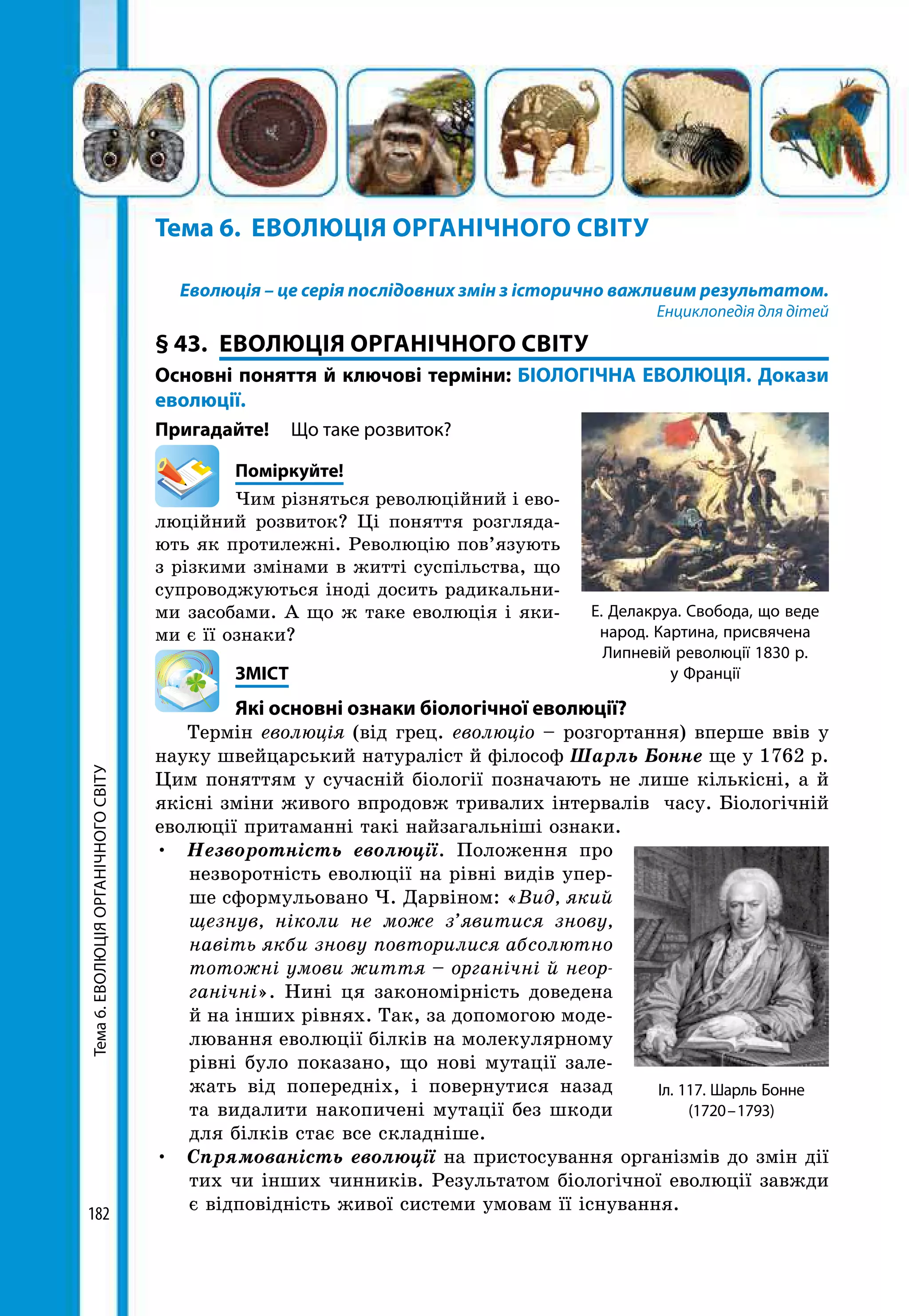 Тема6.ЕВОЛЮЦІЯОРГАНІЧНОГОСВІТУ
182
Тема 6.	 ЕВОЛЮЦІЯ ОРГАНІЧНОГО СВІТУ
Еволюція – це серія послідовних змін з історично важливим результатом.
Енциклопедія для дітей
§ 43.	 ЕВОЛЮЦІЯ ОРГАНІЧНОГО СВІТУ
Основні поняття й ключові терміни: БІОЛОГІЧНА ЕВОЛЮЦІЯ. Докази
еволюції.
Пригадайте! 	 Що таке розвиток?
	Поміркуйте!
Чим різняться революційний і ево-
люційний розвиток? Ці поняття розгляда-
ють як протилежні. Революцію пов’язують
з різкими змінами в житті суспільства, що
супроводжуються іноді досить радикальни-
ми засобами. А що ж таке еволюція і яки-
ми є її ознаки?
	ЗМІСТ
	 Які основні ознаки біологічної еволюції?
Термін еволюція (від грец. еволюціо – розгортання) вперше ввів у
науку швейцарський натураліст й філософ Шарль Бонне ще у 1762 р.
Цим поняттям у сучасній біології позначають не лише кількісні, а й
якісні зміни живого впродовж тривалих інтервалів часу. Біологічній
еволюції притаманні такі найзагальніші ознаки.
•	 Незворотність еволюції. Положення про
незворотність еволюції на рівні видів упер-
ше сформульовано Ч. Дарвіном: «Вид, який
щезнув, ніколи не може з’явитися знову,
навіть якби знову повторилися абсолютно
тотожні умови життя – органічні й неор-
ганічні». Нині ця закономірність доведена
й на інших рівнях. Так, за допомогою моде-
лювання еволюції білків на молекулярному
рівні було показано, що нові мутації зале-
жать від попередніх, і повернутися назад
та видалити накопичені мутації без шкоди
для білків стає все складніше.
•	 Спрямованість еволюції на пристосування організмів до змін дії
тих чи інших чинників. Результатом біологічної еволюції завжди
є відповідність живої системи умовам її існування.
Е. Делакруа. Свобода, що веде
народ. Картина, присвячена
Липневій революції 1830 р.
у Франції
Іл. 117. Шарль Бонне
(1720 – 1793)
 