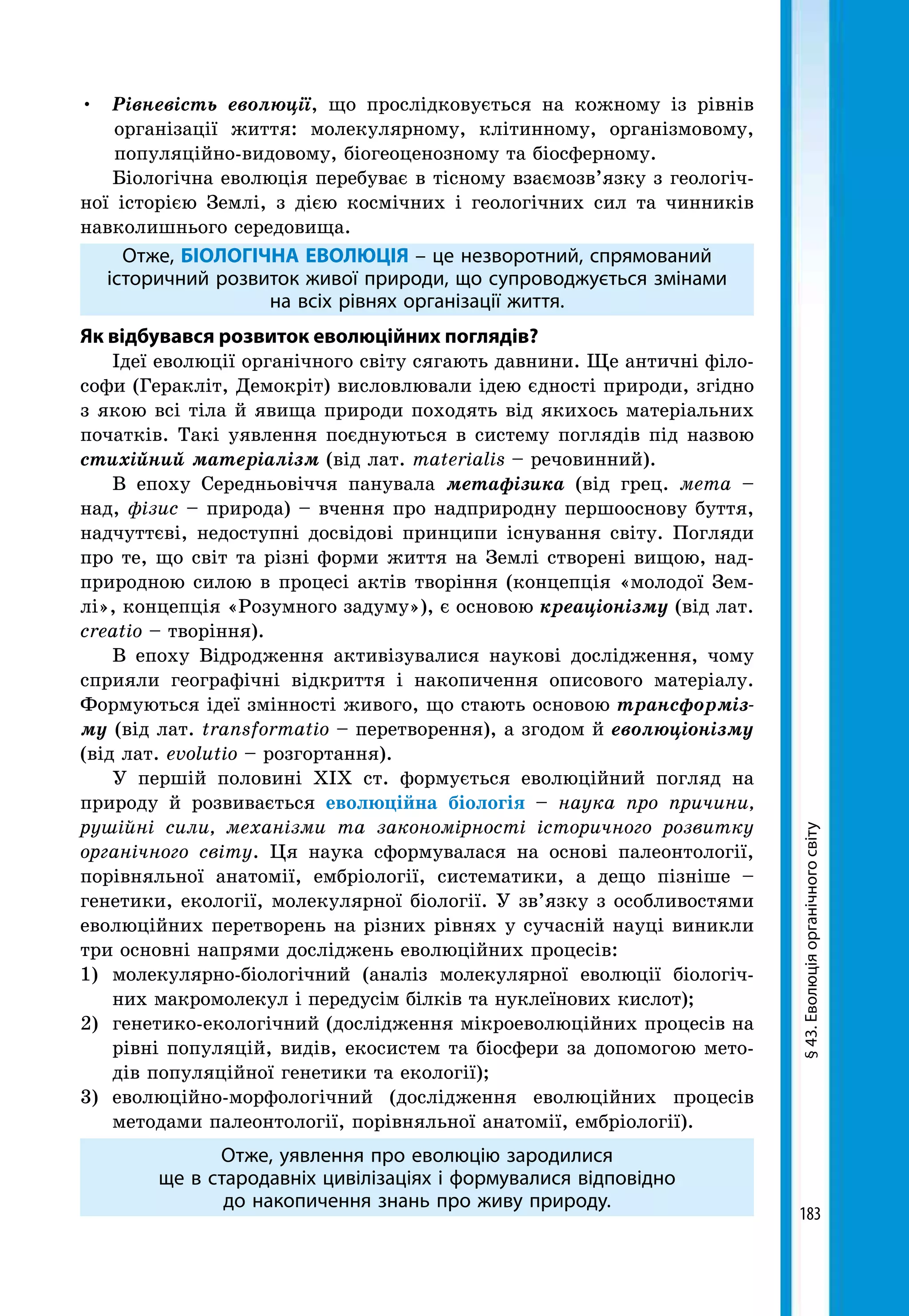 183
•	 Рівневість еволюції, що прослідковується на кожному із рівнів
організації життя: молекулярному, клітинному, організмовому,
популяційно-видовому, біогеоценозному та біосферному.
Біологічна еволюція перебуває в тісному взаємозв’язку з геологіч-
ної історією Землі, з дією космічних і геологічних сил та чинників
навколишнього середовища.
Отже, БІОЛОГІЧНА ЕВОЛЮЦІЯ – це незворотний, спрямований
історичний розвиток живої природи, що супроводжується змінами
на всіх рівнях організації життя.
Як відбувався розвиток еволюційних поглядів?
Ідеї еволюції органічного світу сягають давнини. Ще античні філо-
софи (Геракліт, Демокріт) висловлювали ідею єдності природи, згідно
з якою всі тіла й явища природи походять від якихось матеріальних
початків. Такі уявлення поєднуються в систему поглядів під назвою
стихійний матеріалізм (від лат. materialis – речовинний).
В епоху Середньовіччя панувала метафізика (від грец. мета –
над, фізис – природа) – вчення про надприродну першооснову буття,
надчуттєві, недоступні досвідові принципи існування світу. Погляди
про те, що світ та різні форми життя на Землі створені вищою, над-
природною силою в процесі актів творіння (концепція «молодої Зем-
лі», концепція «Розумного задуму»), є основою креаціонізму (від лат.
creatio – творіння).
В епоху Відродження активізувалися наукові дослідження, чому
сприяли географічні відкриття і накопичення описового матеріалу.
Формуються ідеї змінності живого, що стають основою трансформіз-
му (від лат. transformatio – перетворення), а згодом й еволюціонізму
(від лат. evolutio – розгортання).
У першій половині XIX ст. формується еволюційний погляд на
природу й розвивається еволюційна біологія – наука про причини,
рушійні сили, механізми та закономірності історичного розвитку
органічного світу. Ця наука сформувалася на основі палеонтології,
порівняльної анатомії, ембріології, систематики, а дещо пізніше –
генетики, екології, молекулярної біології. У зв’язку з особливостями
еволюційних перетворень на різних рівнях у сучасній науці виникли
три основні напрями досліджень еволюційних процесів:
1) 	молекулярно-біологічний (аналіз молекулярної еволюції біологіч-
них макромолекул і передусім білків та нуклеїнових кислот);
2) 	генетико-екологічний (дослідження мікроеволюційних процесів на
рівні популяцій, видів, екосистем та біосфери за допомогою мето-
дів популяційної генетики та екології);
3) 	еволюційно-морфологічний (дослідження еволюційних процесів
методами палеонтології, порівняльної анатомії, ембріології).
Отже, уявлення про еволюцію зародилися
ще в стародавніх цивілізаціях і формувалися відповідно
до накопичення знань про живу природу.
§43.Еволюціяорганічногосвіту
 