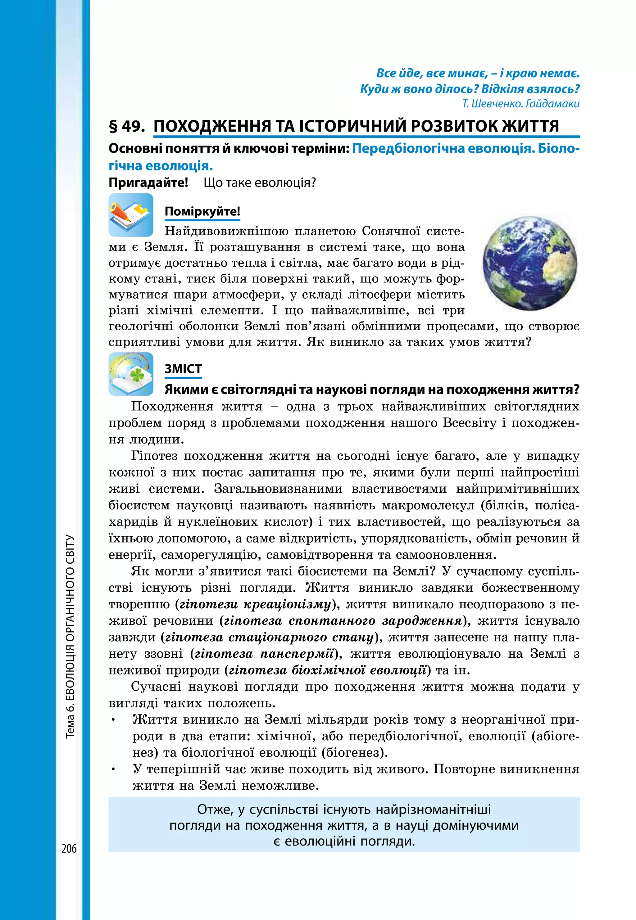 Тема6.ЕВОЛЮЦІЯОРГАНІЧНОГОСВІТУ
206
Все йде, все минає, – і краю немає.
Куди ж воно ділось? Відкіля взялось?
Т. Шевченко. Гайдамаки
§ 49.	 ПОХОДЖЕННЯ ТА ІСТОРИЧНИЙ РОЗВИТОК ЖИТТЯ
Основні поняття й ключові терміни: Передбіологічна еволюція. Біоло­
гічна еволюція.
Пригадайте! 	 Що таке еволюція?
	Поміркуйте!
Найдивовижнішою планетою Сонячної систе­
ми є Земля. Її розташування в системі таке, що вона
отримує достатньо тепла і світла, має багато води в рід-
кому стані, тиск біля поверхні такий, що можуть фор-
муватися шари атмосфери, у складі літосфери містить
різні хімічні елементи. І що найважливіше, всі три
геологічні оболонки Землі пов’язані обмінними процесами, що створює
сприятливі умови для життя. Як виникло за таких умов життя?
	ЗМІСТ
	 Якими є світоглядні та наукові погляди на походження життя?
Походження життя – одна з трьох найважливіших світоглядних
проблем поряд з проблемами походження нашого Всесвіту і походжен-
ня людини.
Гіпотез походження життя на сьогодні існує багато, але у випадку
кожної з них постає запитання про те, якими були перші найпростіші
живі системи. Загальновизнаними властивостями найпримітивніших
біосистем науковці називають наявність макромолекул (білків, поліса-
харидів й нуклеїнових кислот) і тих властивостей, що реалізуються за
їхньою допомогою, а саме відкритість, упорядкованість, обмін речовин й
енергії, саморегуляцію, самовідтворення та самооновлення.
Як могли з’явитися такі біосистеми на Землі? У сучасному суспіль-
стві існують різні погляди. Життя виникло завдяки божественному
творенню (гіпотези креаціонізму), життя виникало неодноразово з не-
живої речовини (гіпотеза спонтанного зародження), життя існувало
завжди (гіпотеза стаціонарного стану), життя занесене на нашу пла-
нету ззовні (гіпотеза панспермії), життя еволюціонувало на Землі з
неживої природи (гіпотеза біохімічної еволюції) та ін.
Сучасні наукові погляди про походження життя можна подати у
вигляді таких положень.
•	 Життя виникло на Землі мільярди років тому з неорганічної при-
роди в два етапи: хімічної, або передбіологічної, еволюції (абіоге-
нез) та біологічної еволюції (біогенез).
•	 У теперішній час живе походить від живого. Повторне виникнення
життя на Землі неможливе.
Отже, у суспільстві існують найрізноманітніші
погляди на походження життя, а в науці домінуючими
є еволюційні погляди.
 