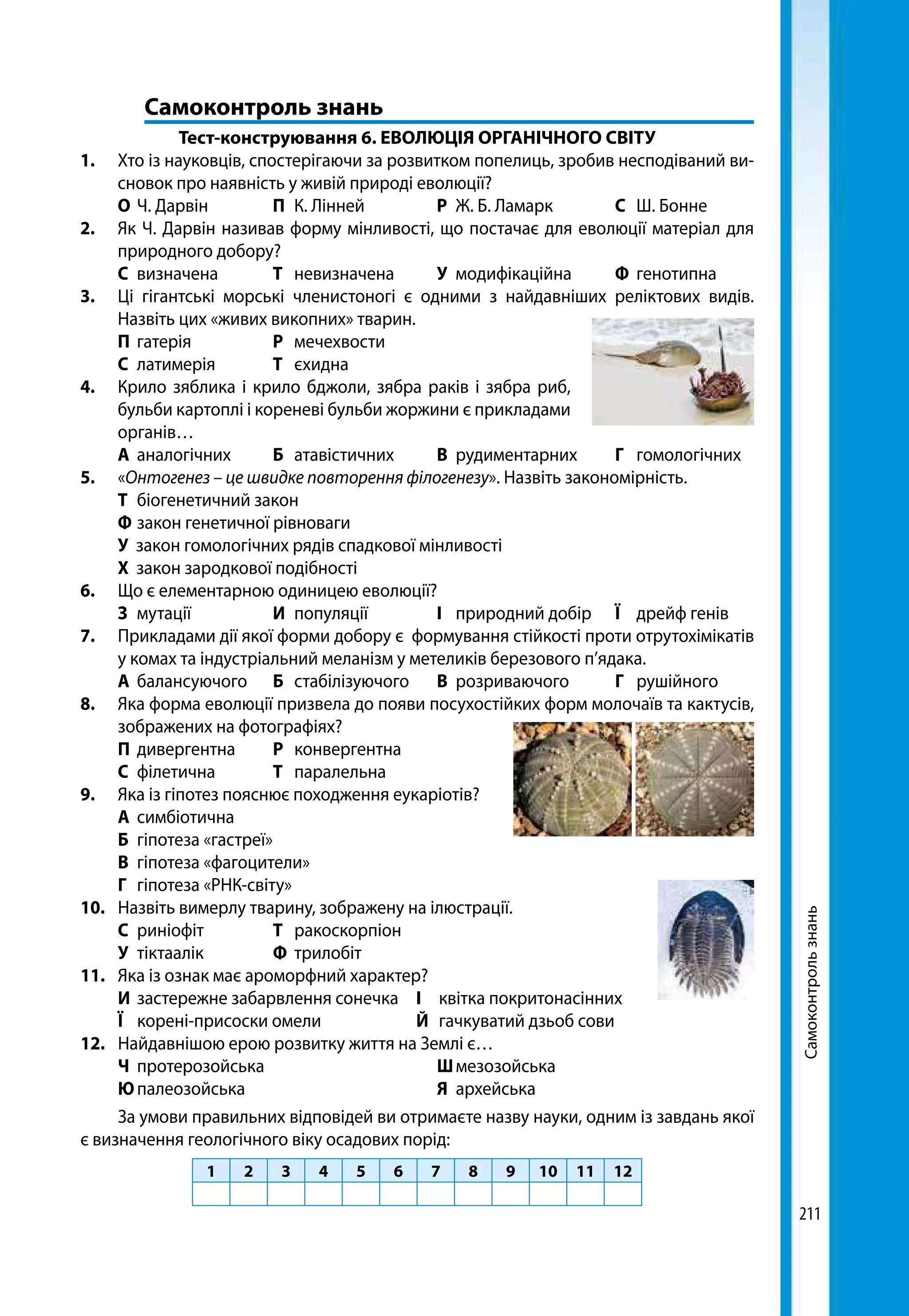 211
	 Самоконтроль знань
Тест-конструювання 6. ЕВОЛЮЦІЯ ОРГАНІЧНОГО СВІТУ
1.	 Хто із науковців, спостерігаючи за розвитком попелиць, зробив несподіваний ви-
сновок про наявність у живій природі еволюції?
	 О	Ч. Дарвін	 П	 К. Лінней	 Р	 Ж. Б. Ламарк	 С	 Ш. Бонне
2.	 Як Ч. Дарвін називав форму мінливості, що постачає для еволюції матеріал для
природного добору?
	 С	визначена	 Т	невизначена	 У	модифікаційна	 Ф	генотипна
3.	 Ці гігантські морські членистоногі є одними з найдавніших реліктових видів.
Назвіть цих «живих викопних» тварин.
	 П	гатерія	 Р	мечехвости	
	 С	латимерія	 Т	єхидна
4.	 Крило зяблика і крило бджоли, зябра раків і зябра риб,
бульби картоплі і кореневі бульби жоржини є прикладами
органів…
	 А	аналогічних	 Б	атавістичних	 В	рудиментарних	 Г	гомологічних
5.	«Онтогенез – це швидке повторення філогенезу». Назвіть закономірність.
	 Т	 біогенетичний закон
	 Ф	закон генетичної рівноваги
	 У закон гомологічних рядів спадкової мінливості
	 Х закон зародкової подібності
6.	 Що є елементарною одиницею еволюції?
	 З	мутації	 И	популяції	 І	 природний добір	 Ї	 дрейф генів
7.	 Прикладами дії якої форми добору є формування стійкості проти отрутохімікатів
у комах та індустріальний меланізм у метеликів березового п’ядака.
	 А	балансуючого	 Б	стабілізуючого	 В	розриваючого	 Г	рушійного
8.	 Яка форма еволюції призвела до появи посухостійких форм молочаїв та кактусів,
зображених на фотографіях?
	 П	дивергентна	 Р	конвергентна	
	 С	філетична	 Т	паралельна
9.	 Яка із гіпотез пояснює походження еукаріотів?
	 А	симбіотична
	 Б	 гіпотеза «гастреї»
	 В	 гіпотеза «фагоцители»
	 Г	 гіпотеза «РНК-світу»
10. 	 Назвіть вимерлу тварину, зображену на ілюстрації.
	 С	риніофіт	 Т	 ракоскорпіон
	 У	тіктаалік	 Ф	трилобіт
11.	 Яка із ознак має ароморфний характер?
	 И	 застережне забарвлення сонечка	 І	 квітка покритонасінних
	 Ї	 корені-присоски омели 	 Й	 гачкуватий дзьоб сови
12.	 Найдавнішою ерою розвитку життя на Землі є…
	 Ч	протерозойська			 Ш	мезозойська
	 Ю	палеозойська			 Я	архейська
За умови правильних відповідей ви отримаєте назву науки, одним із завдань якої
є визначення геологічного віку осадових порід:
1 2 3 4 5 6 7 8 9 10 11 12
Самоконтрользнань
 