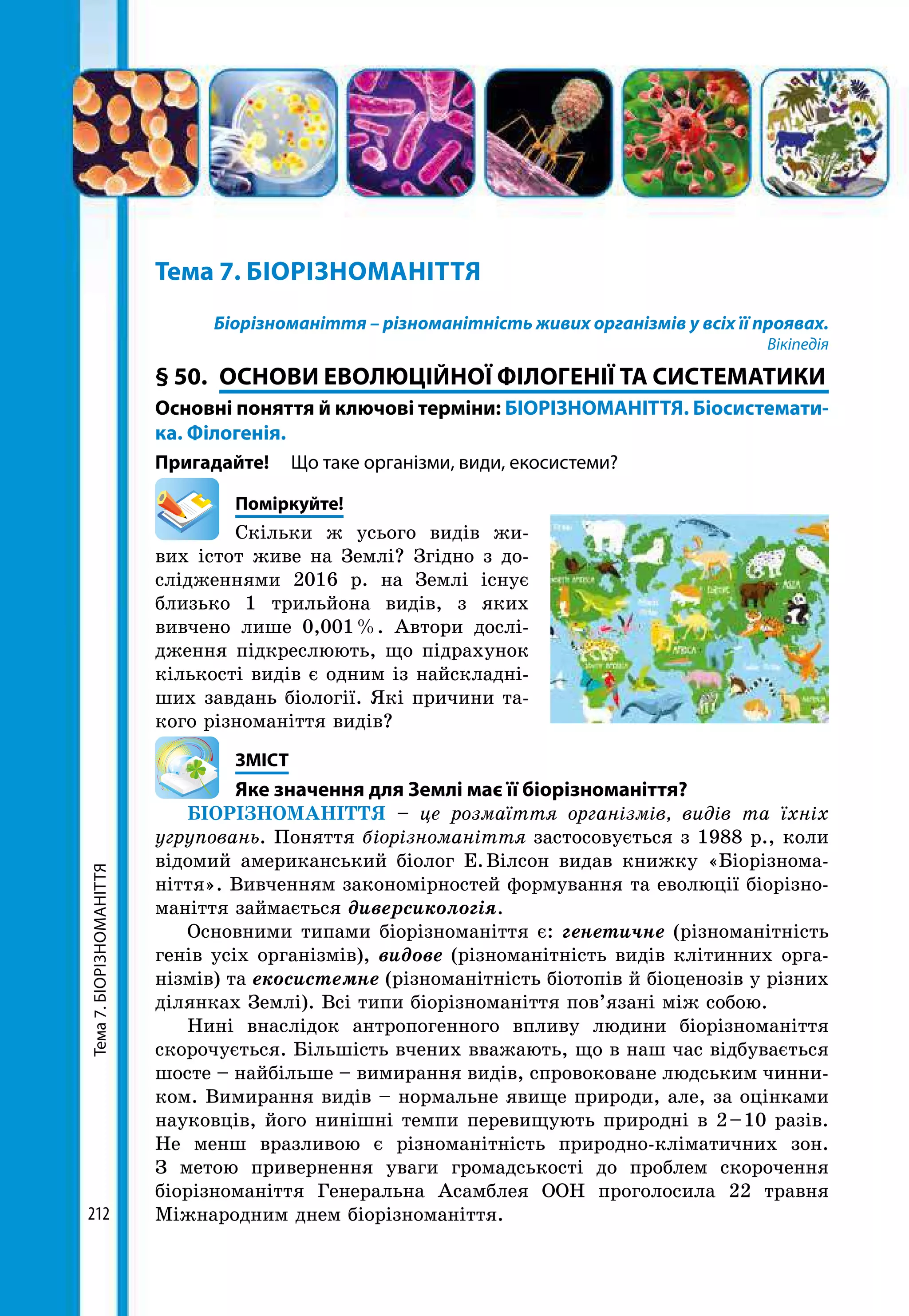 Тема7.БІОРІЗНОМАНІТТЯ
212
Тема 7. БІОРІЗНОМАНІТТЯ
Біорізноманіття – різноманітність живих організмів у всіх її проявах.
Вікіпедія
§ 50.	 ОСНОВИ ЕВОЛЮЦІЙНОЇ ФІЛОГЕНІЇ ТА СИСТЕМАТИКИ
Основні поняття й ключові терміни: БІОРІЗНОМАНІТТЯ. Біосистемати­
ка. Філогенія.
Пригадайте! 	 Що таке організми, види, екосистеми?
	Поміркуйте!
Скільки ж усього видів жи-
вих істот живе на Землі? Згідно з до-
слідженнями 2016 р. на Землі існує
близько 1 трильйона видів, з яких
вивчено лише 0,001 %. Автори дослі-
дження підкреслюють, що підрахунок
кількості видів є одним із найскладні-
ших завдань біології. Які причини та-
кого різноманіття видів?
	ЗМІСТ
	 Яке значення для Землі має її біорізноманіття?
БІОРІЗНОМАНІТТЯ – це розмаїття організмів, видів та їхніх
угруповань. Поняття біорізноманіття застосовується з 1988 р., коли
відомий американський біолог Е. Вілсон видав книжку «Біорізнома-
ніття». Вивченням закономірностей формування та еволюції біорізно-
маніття займається диверсикологія.
Основними типами біорізноманіття є: генетичне (різноманітність
генів усіх організмів), видове (різноманітність видів клітинних орга-
нізмів) та екосистемне (різноманітність біотопів й біоценозів у різних
ділянках Землі). Всі типи біорізноманіття пов’язані між собою.
Нині внаслідок антропогенного впливу людини біорізноманіття
скорочується. Більшість вчених вважають, що в наш час відбувається
шосте – найбільше – вимирання видів, спровоковане людським чинни-
ком. Вимирання видів – нормальне явище природи, але, за оцінками
науковців, його нинішні темпи перевищують природні в 2 – 10 разів.
Не менш вразливою є різноманітність природно-кліматичних зон.
З метою привернення уваги громадськості до проблем скорочення
біорізноманіття Генеральна Асамблея ООН проголосила 22 травня
Міжнародним днем біорізноманіття.
 