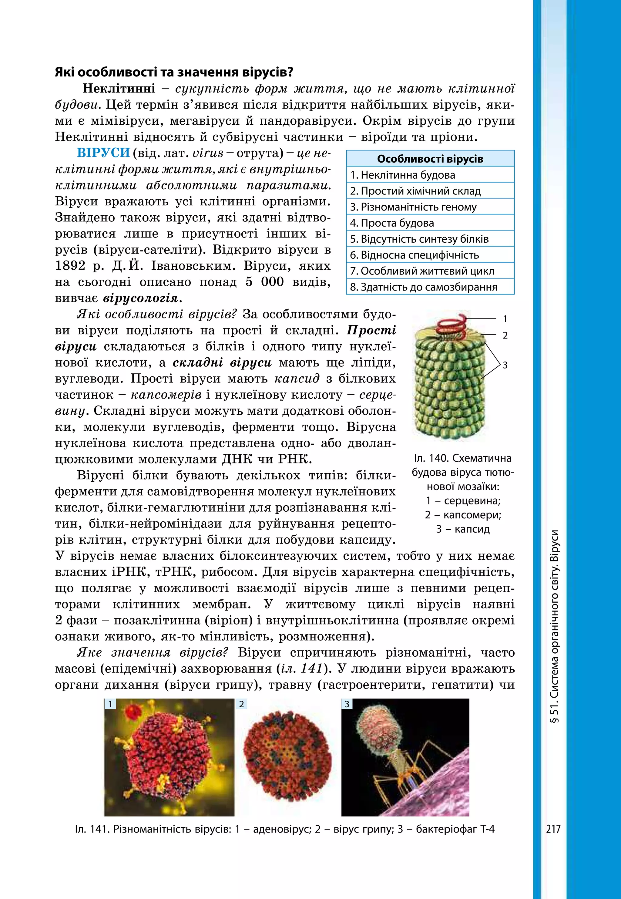217
§51.Системаорганічногосвіту.Віруси
Які особливості та значення вірусів?
Неклітинні – сукупність форм життя, що не мають клітинної
будови. Цей термін з’явився після відкриття найбільших вірусів, яки-
ми є мімівіруси, мегавіруси й пандоравіруси. Окрім вірусів до групи
Неклітинні відносять й субвірусні частинки – віроїди та пріони.
ВІРУСИ (від. лат. virus – отрута) – це не-
клітинні форми життя, які є внутрішньо-
клітинними абсолютними паразитами.
Віруси вражають усі клітинні організми.
Знайдено також віруси, які здатні відтво-
рюватися лише в присутності інших ві-
русів (віруси-сателіти). Відкрито віруси в
1892 р. Д. Й. Івановським. Віруси, яких
на сьогодні описано понад 5 000 видів,
вивчає вірусологія.
Які особливості вірусів? За особливостями будо-
ви віруси поділяють на прості й складні. Прості
віруси складаються з білків і одного типу нуклеї-
нової кислоти, а складні віруси мають ще ліпіди,
вуглеводи. Прості віруси мають капсид з білкових
частинок – капсомерів і нуклеїнову кислоту – серце-
вину. Складні віруси можуть мати додаткові оболон-
ки, молекули вуглеводів, ферменти тощо. Вірусна
нуклеїнова кислота представлена одно- або дволан-
цюжковими молекулами ДНК чи РНК.
Вірусні білки бувають декількох типів: білки-­
ферменти для самовідтворення молекул нуклеїнових
кислот, білки-гемаглютиніни для розпізнавання клі-
тин, білки-нейромінідази для руйнування рецепто-
рів клітин, структурні білки для побудови капсиду.
У вірусів немає власних білоксинтезуючих систем, тобто у них немає
власних іРНК, тРНК, рибосом. Для вірусів характерна специфічність,
що полягає у можливості взаємодії вірусів лише з певними рецеп-
торами клітинних мембран. У життєвому циклі вірусів наявні
2 фази – позаклітинна (віріон) і внутрішньоклітинна (проявляє окремі
ознаки живого, як-то мінливість, розмноження).
Яке значення вірусів? Віруси спричиняють різноманітні, часто
масові (епідемічні) захворювання (іл. 141). У людини віруси вражають
органи дихання (віруси грипу), травну (гастроентерити, гепатити) чи
Особливості вірусів
1. Неклітинна будова
2. Простий хімічний склад
3. Різноманітність геному
4. Проста будова
5. Відсутність синтезу білків
6. Відносна специфічність
7. Особливий життєвий цикл
8. Здатність до самозбирання
Іл. 141. Різноманітність вірусів: 1 – аденовірус; 2 – вірус грипу; 3 – бактеріофаг Т-4
1 2 3
Іл. 140. Схематична
будова віруса тютю-
нової мозаїки:
1 – серцевина;
2 – капсомери;
3 – капсид
1
2
3
 