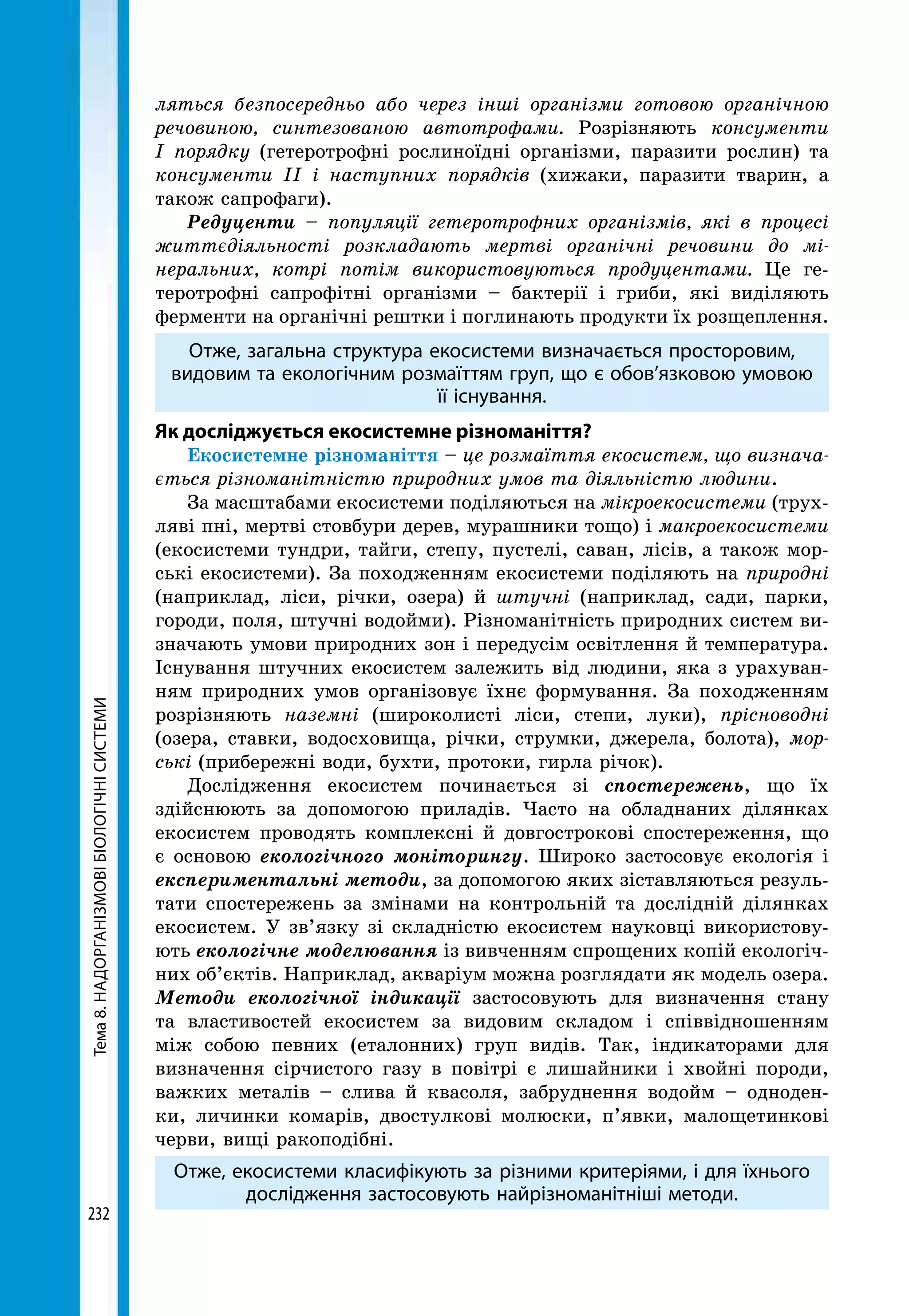 Тема8.НАДОРГАНІЗМОВІБІОЛОГІЧНІСИСТЕМИ
232
ляться безпосередньо або через інші організми готовою органічною
речовиною, синтезованою автотрофами. Розрізняють консументи
І порядку (гетеротрофні рослиноїдні організми, паразити рослин) та
консументи ІІ і наступних порядків (хижаки, паразити тварин, а
також сапрофаги).
Редуценти – популяції гетеротрофних організмів, які в процесі
життєдіяльності розкладають мертві органічні речовини до мі-
неральних, котрі потім використовуються продуцентами. Це ге-
теротрофні сапрофітні організми – бактерії і гриби, які виділяють
ферменти на органічні рештки і поглинають продукти їх розщеплення.
Отже, загальна структура екосистеми визначається просторовим,
видовим та екологічним розмаїттям груп, що є обов’язковою умовою
її існування.
Як досліджується екосистемне різноманіття?
Екосистемне різноманіття – це розмаїття екосистем, що визнача-
ється різноманітністю природних умов та діяльністю людини.
За масштабами екосистеми поділяються на мікроекосистеми (трух-
ляві пні, мертві стовбури дерев, мураш­ники тощо) і макроекосистеми
(екосистеми тундри, тайги, степу, пустелі, саван, лісів, а також мор-
ські екосисте­ми). За походженням екосистеми поділяють на природні
(наприклад, ліси, річки, озера) й штучні (наприклад, сади, парки,
городи, поля, штучні водойми). Різноманітність природних систем ви-
значають умови природних зон і передусім освітлення й температура.
Існування штучних екосистем залежить від людини, яка з урахуван-
ням природних умов організовує їхнє формування. За походженням
розрізняють наземні (широколисті ліси, степи, луки), прісноводні
(озера, ставки, водосховища, річки, струмки, джерела, болота), мор-
ські (прибережні води, бухти, протоки, гирла річок).
Дослідження екосистем починається зі спостережень, що їх
здійснюють за допомогою приладів. Часто на обладнаних ділянках
екосистем проводять комплексні й довгострокові спостереження, що
є основою екологічного моніторингу. Широко застосовує екологія і
експериментальні методи, за допомогою яких зіставляються резуль-
тати спостережень за змінами на контрольній та дослідній ділянках
екосистем. У зв’язку зі складністю екосистем науковці використову-
ють екологічне моделювання із вивченням спрощених копій екологіч-
них об’єктів. Наприклад, акваріум можна розглядати як модель озера.
Методи екологічної індикації застосовують для визначення стану
та властивостей екосистем за видовим складом і співвідношенням
між собою певних (еталонних) груп видів. Так, індикаторами для
визначення сірчистого газу в повітрі є лишайники і хвойні породи,
важких металів – слива й квасоля, забруднення водойм – одноден-
ки, личинки комарів, двостулкові молюски, п’явки, малощетинкові
черви, вищі ракоподібні.
Отже, екосистеми класифікують за різними критеріями, і для їхнього
дослідження застосовують найрізноманітніші методи.
 
