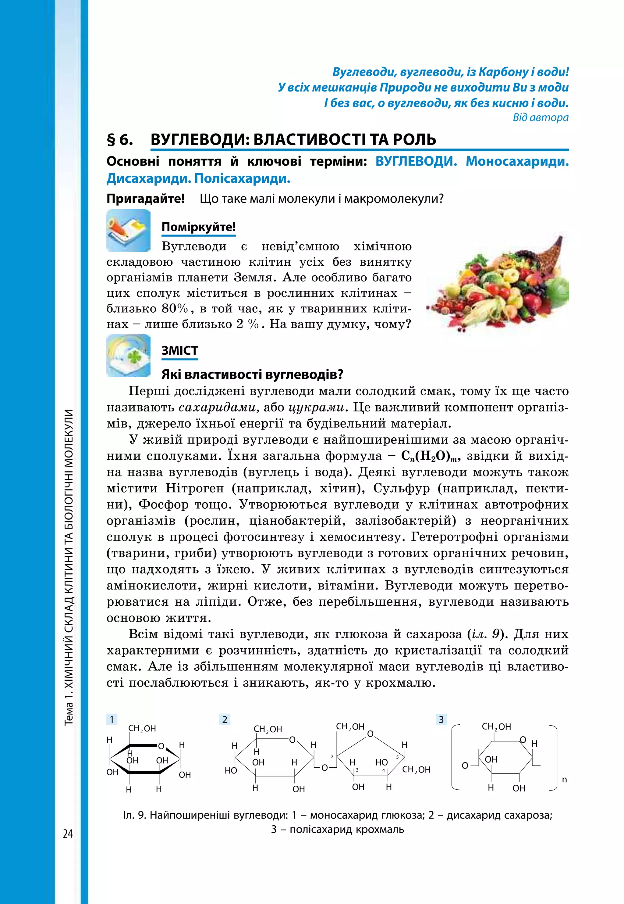 Тема1.ХІМІЧНИЙСКЛАДКЛІТИНИТАБІОЛОГІЧНІМОЛЕКУЛИ
24
Вуглеводи, вуглеводи, із Карбону і води!
У всіх мешканців Природи не виходити Ви з моди
І без вас, о вуглеводи, як без кисню і води.
Від автора
§ 6.	 ВУГЛЕВОДИ: ВЛАСТИВОСТІ ТА РОЛЬ
Основні поняття й ключові терміни: ВУГЛЕВОДИ. Моносахариди.
Дисахариди. Полісахариди.
Пригадайте! 	 Що таке малі молекули і макромолекули?
	Поміркуйте!
Вуглеводи є невід’ємною хімічною
складовою частиною клітин усіх без винятку
організмів планети Земля. Але особливо багато
цих сполук міститься в рослинних клітинах –
близько 80%, в той час, як у тваринних кліти-
нах – лише близько 2 %. На вашу думку, чому?
	ЗМІСТ
	 Які властивості вуглеводів?
Перші досліджені вуглеводи мали солодкий смак, тому їх ще часто
називають сахаридами, або цукрами. Це важливий компонент організ-
мів, джерело їхньої енергії та будівельний матеріал.
У живій природі вуглеводи є найпоширенішими за масою органіч-
ними сполуками. Їхня загальна формула – Сn(Н2О)m, звідки й вихід-
на назва вуглеводів (вуглець і вода). Деякі вуглеводи можуть також
містити Нітроген (наприклад, хітин), Сульфур (наприклад, пекти-
ни), Фосфор тощо. Утворюються вуглеводи у клітинах автотрофних
організмів (рослин, ціанобактерій, залізобактерій) з неорганічних
сполук в процесі фотосинтезу і хемосинтезу. Гетеротрофні організми
(тварини, гриби) утворюють вуглеводи з готових органічних речовин,
що надходять з їжею. У живих клітинах з вуглеводів синтезуються
амінокислоти, жирні кислоти, вітаміни. Вуглеводи можуть перетво-
рюватися на ліпіди. Отже, без перебільшення, вуглеводи називають
основою життя.
Всім відомі такі вуглеводи, як глюкоза й сахароза (іл. 9). Для них
характерними є розчинність, здатність до кристалізації та солодкий
смак. Але із збільшенням молекулярної маси вуглеводів ці властиво-
сті послаблюються і зникають, як-то у крохмалю.
Іл. 9. Найпоширеніші вуглеводи: 1 – моносахарид глюкоза; 2 – дисахарид сахароза;
3 – полісахарид крохмаль
H H H
H
H
H
H H
H
H
H
H
HH
H
O
O
O
O
n
OOH
OH OH
OH
OH OH
HO
HOOH
OHCH2 OHCH2
OHCH2
OH
OH
OH
CH2
2
3
5
4
OHCH2
O
1 2 3
 