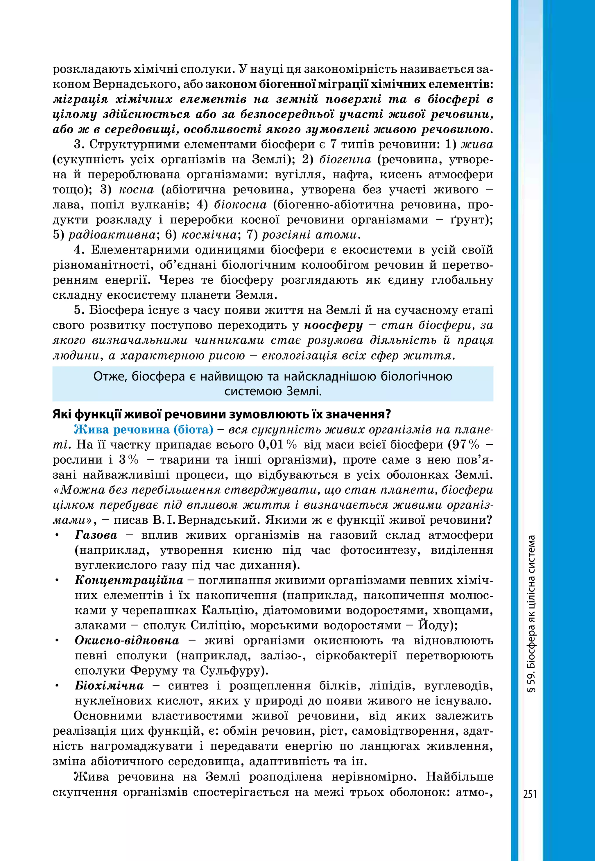 251
§59.Біосфераякціліснасистема
розкладають хімічні сполуки. У науці ця закономірність називається за-
коном Вернадського, або законом біогенної міграції хімічних елементів:
міграція хімічних елементів на земній поверхні та в біосфері в
цілому здійснюється або за безпосередньої участі живої речовини,
або ж в середовищі, особливості якого зумовлені живою речовиною.
3. Структурними елементами біосфери є 7 типів речовини: 1) жива
(сукупність усіх організмів на Землі); 2) біогенна (речовина, утворе-
на й перероблювана організмами: вугілля, нафта, кисень атмосфери
тощо); 3) косна (абіотична речовина, утворена без участі живого –
лава, попіл вулканів; 4) біокосна (біогенно-абіотична речовина, про-
дукти розкладу і переробки косної речовини організмами – ґрунт);
5) радіоактивна; 6) космічна; 7) розсіяні атоми.
4. Елементарними одиницями біосфери є екосистеми в усій своїй
різноманітності, об’єднані біологічним колообігом речовин й перетво-
ренням енергії. Через те біосферу розглядають як єдину глобальну
складну екосистему планети Земля.
5. Біосфера існує з часу появи життя на Землі й на сучасному етапі
свого розвитку поступово переходить у ноосферу – стан біосфери, за
якого визначальними чинниками стає розумова діяльність й праця
людини, а характерною рисою – екологізація всіх сфер життя.
Отже, біосфера є найвищою та найскладнішою біологічною
системою Землі.
Які функції живої речовини зумовлюють їх значення?
Жива речовина (біота) – вся сукупність живих організмів на плане-
ті. На її частку припадає всього 0,01 % від маси всієї біосфери (97 % –
рослини і 3 % – тварини та інші організми), проте саме з нею пов’я-
зані найважливіші процеси, що відбуваються в усіх оболонках Землі.
«Можна без перебільшення стверджувати, що стан планети, біосфери
цілком перебуває під впливом життя і визначається живими організ-
мами», – писав В. І. Вернадський. Якими ж є функції живої речовини?
•	 Газова – вплив живих організмів на газовий склад атмосфери
(наприклад, утворення кисню під час фотосинтезу, виділення
вуглекислого газу під час дихання).
•	 Концентраційна – поглинання живими організмами певних хіміч-
них елементів і їх накопичення (наприклад, накопичення молюс-
ками у черепашках Кальцію, діатомовими водоростями, хвощами,
злаками – сполук Силіцію, морськими водоростями – Йоду);
•	 Окисно-відновна – живі організми окиснюють та відновлюють
певні сполуки (наприклад, залізо-, сіркобактерії перетворюють
сполуки Феруму та Сульфуру).
•	 Біохімічна – синтез і розщеплення білків, ліпідів, вуглеводів,
нуклеїнових кислот, яких у природі до появи живого не існувало.
Основними властивостями живої речовини, від яких залежить
реалізація цих функцій, є: обмін речовин, ріст, самовідтворення, здат-
ність нагромаджувати і передавати енергію по ланцюгах живлення,
зміна абіотичного середовища, адаптивність та ін.
Жива речовина на Землі розподілена нерівномірно. Найбільше
скупчення організмів спостерігається на межі трьох оболонок: атмо-,
 