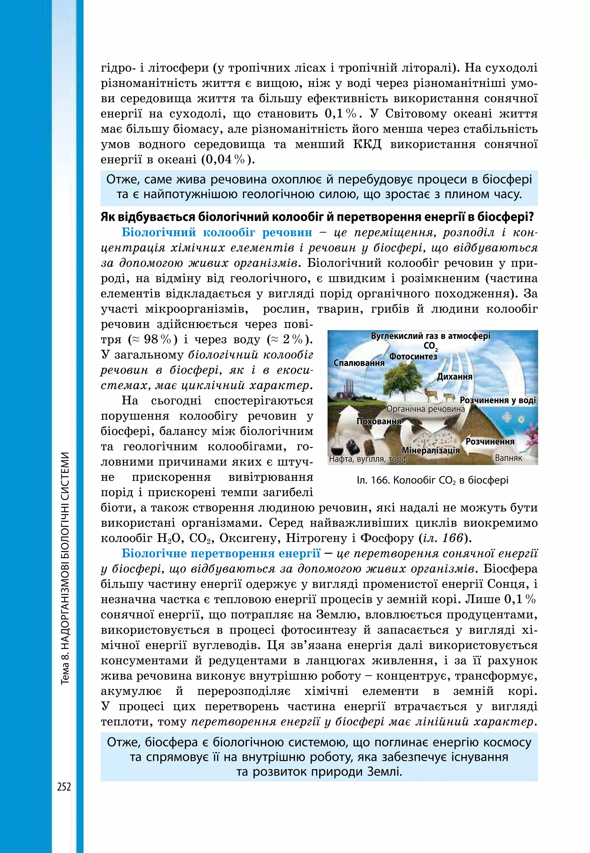 Тема8.НАДОРГАНІЗМОВІБІОЛОГІЧНІСИСТЕМИ
252
гідро- і літосфери (у тропічних лісах і тропічній літоралі). На суходолі
різноманітність життя є вищою, ніж у воді через різноманітніші умо-
ви середовища життя та більшу ефективність використання сонячної
енергії на суходолі, що становить 0,1 %. У Світовому океані життя
має більшу біомасу, але різноманітність його менша через стабільність
умов водного середовища та менший ККД використання сонячної
енергії в океані (0,04 %).
Отже, саме жива речовина охоплює й перебудовує процеси в біосфері
та є найпотужнішою геологічною силою, що зростає з плином часу.
Як відбувається біологічний колообіг й перетворення енергії в біосфері?
Біологічний колообіг речовин – це переміщення, розподіл і кон-
центрація хімічних елементів і речовин у біосфері, що відбуваються
за допомогою живих організмів. Біологічний колообіг речовин у при-
роді, на відміну від геологічного, є швидким і розімкненим (частина
елементів відкладається у вигляді порід органічного походження). За
участі мікроорганізмів, рослин, тварин, грибів й людини колообіг
речовин здійснюється через пові-
тря (≈ 98 %) і через воду (≈ 2 %).
У загальному біологічний колообіг
речовин в біосфері, як і в екоси-
стемах, має циклічний характер.
На сьогодні спостерігаються
порушення колообігу речовин у
біосфері, балансу між біологічним
та геологічним колообігами, го-
ловними причинами яких є штуч-
не прискорення вивітрювання
порід і прискорені темпи загибелі
біоти, а також створення людиною речовин, які надалі не можуть бути
використані організмами. Серед найважливіших циклів виокремимо
колообіг Н2О, СО2, Оксигену, Нітрогену і Фосфору (іл. 166).
Біологічне перетворення енергії – це перетворення сонячної енергії
у біос