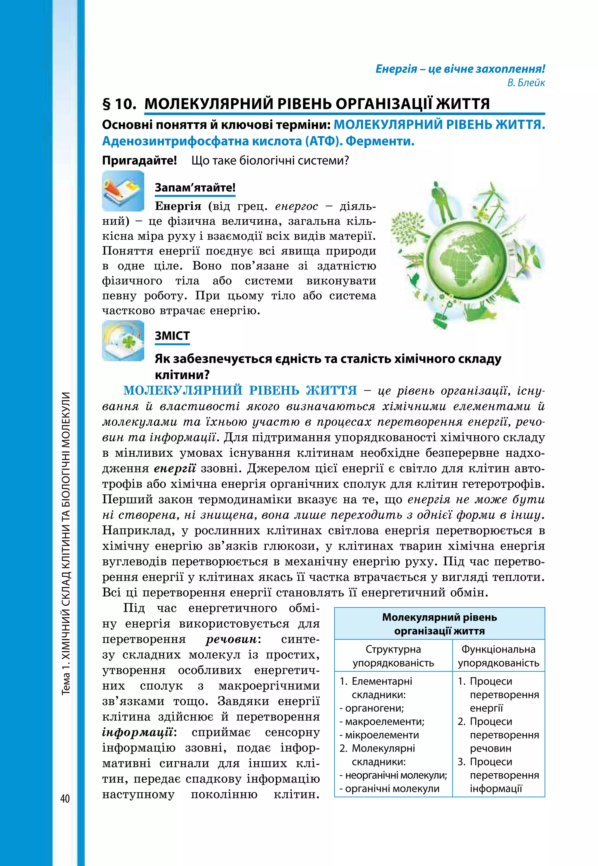 Тема1.ХІМІЧНИЙСКЛАДКЛІТИНИТАБІОЛОГІЧНІМОЛЕКУЛИ
40
Енергія – це вічне захоплення!
В. Блейк
§ 10.	 МОЛЕКУЛЯРНИЙ РІВЕНЬ ОРГАНІЗАЦІЇ ЖИТТЯ
Основні поняття й ключові терміни: МОЛЕКУЛЯРНИЙ РІВЕНЬ ЖИТТЯ.
Аденозинтрифосфатна кислота (АТФ). Ферменти.
Пригадайте!	 Що таке біологічні системи?
	Запам’ятайте!
Енергія (від грец. енергос – діяль-
ний) – це фізична величина, загальна кіль-
кісна міра руху і взаємодії всіх видів матерії.
Поняття енергії поєднує всі явища природи
в одне ціле. Воно пов’язане зі здатністю
фізичного тіла або системи виконувати
певну роботу. При цьому тіло або система
частково втрачає енергію.
	ЗМІСТ
	 Як забезпечується єдність та сталість хімічного складу
	клітини?
МОЛЕКУЛЯРНИЙ РІВЕНЬ ЖИТТЯ – це рівень організації, існу­
вання й властивості якого визначаються хімічними елементами й
молекулами та їхньою участю в процесах перетворення енергії, речо­
вин та інформації. Для підтримання упорядкованості хімічного складу
в мінливих умовах існування клітинам необхідне безперервне надхо-
дження енергії ззовні. Джерелом цієї енергії є світло для клітин авто­
трофів або хімічна енергія органічних сполук для клітин гетеротрофів.
Перший закон термодинаміки вказує на те, що енергія не може бути
ні створена, ні знищена, вона лише переходить з однієї форми в іншу.
Наприклад, у рослинних клітинах світлова енергія перетворюється в
хімічну енергію зв’язків глюкози, у клітинах тварин хімічна енергія
вуглеводів перетворюється в механічну енергію руху. Під час перетво-
рення енергії у клітинах якась її частка втрачається у вигляді теплоти.
Всі ці перетворення енергії становлять її енергетичний обмін.
Під час енергетичного обмі-
ну енергія використовується для
перетворення речовин: синте-
зу складних молекул із простих,
утворення особливих енергетич-
них сполук з макроергічними
зв’язками тощо. Завдяки енергії
клітина здійснює й перетворення
інформації: сприймає сенсорну
інформацію ззовні, подає інфор-
мативні сигнали для інших клі-
тин, передає спадкову інформацію
наступному поколінню клітин.
Молекулярний рівень
організації життя
Структурна
упорядкованість
Функціональна
упорядкованість
1.	Елементарні
складники:
- органогени;
- макроелементи;
- мікроелементи
2.	Молекулярні
складники:
- неорганічні молекули;
- органічні молекули
1.	Процеси
перетворення
енергії
2.	Процеси
перетворення
речовин
3.	Процеси
перетворення
інформації
 