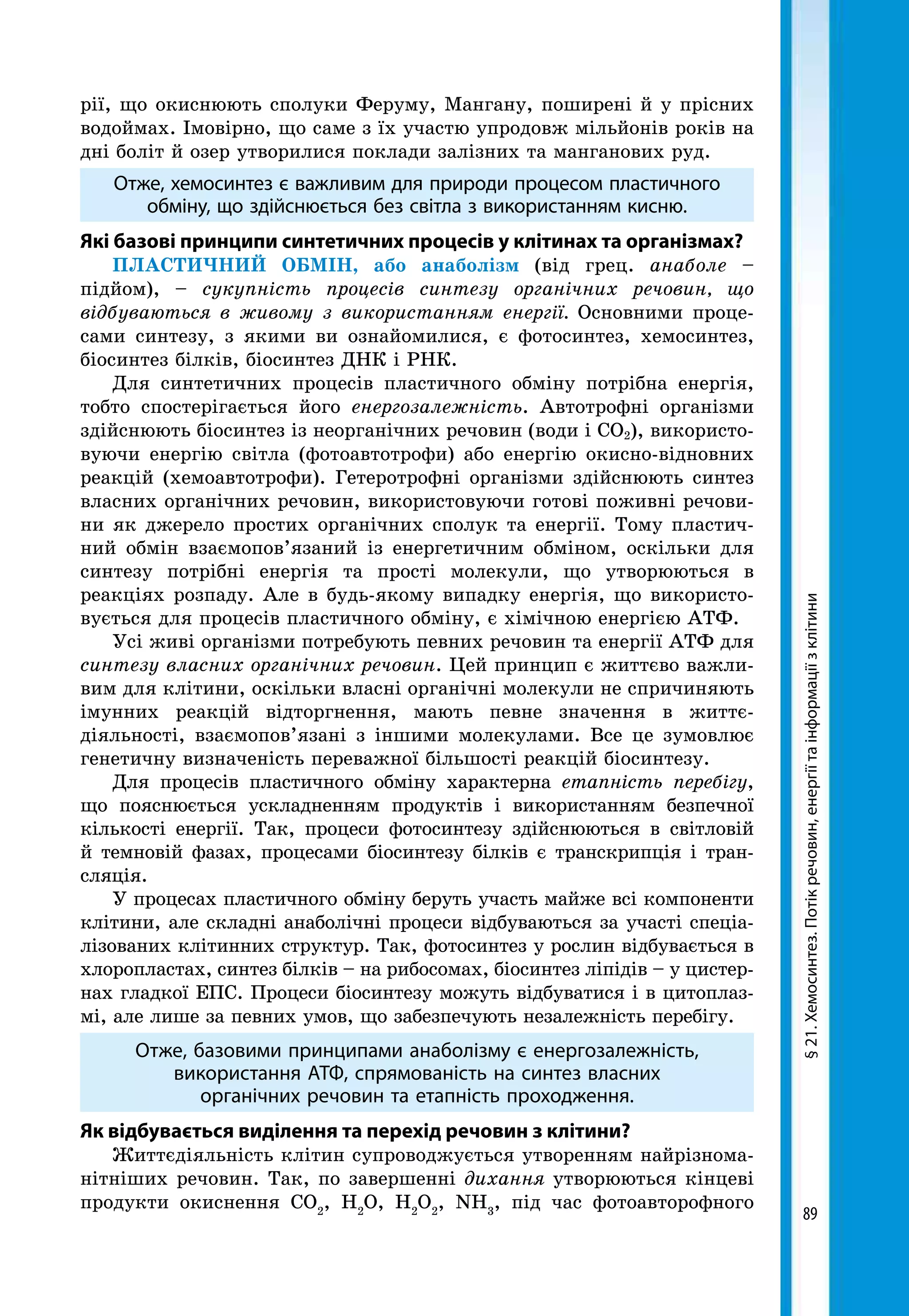 89
§21.Хемосинтез.Потікречовин,енергіїтаінформаціїзклітини
рії, що окиснюють сполуки Феруму, Мангану, поширені й у прісних
водоймах. Імовірно, що саме з їх участю упродовж мільйонів років на
дні боліт й озер утворилися поклади залізних та манганових руд.
Отже, хемосинтез є важливим для природи процесом пластичного
обміну, що здійснюється без світла з використанням кисню.
Які базові принципи синтетичних процесів у клітинах та організмах?
ПЛАСТИЧНИЙ ОБМІН, або анаболізм (від грец. анаболе –
під­йом), – сукупність процесів синтезу органічних речовин, що
відбуваються в живому з використанням енергії. Основними проце-
сами синтезу, з якими ви ознайомилися, є фотосинтез, хемосинтез,
біосинтез білків, біосинтез ДНК і РНК.
Для синтетичних процесів пластичного обміну потрібна енергія,
тобто спостерігається його енергозалежність. Автотрофні організми
здійснюють біосинтез із неорганічних речовин (води і СО2), використо-
вуючи енергію світла (фотоавтотрофи) або енергію окисно-відновних
реакцій (хемоавтотрофи). Гетеротрофні організми здійснюють синтез
власних органічних речовин, використовуючи готові поживні речови-
ни як джерело простих органічних сполук та енергії. Тому пластич-
ний обмін взаємопов’язаний із енергетичним обміном, оскільки для
синтезу потрібні енергія та прості молекули, що утворюються в
реакціях розпаду. Але в будь-якому випадку енергія, що використо-
вується для процесів пластичного обміну, є хімічною енергією АТФ.
Усі живі організми потребують певних речовин та енергії АТФ для
синтезу власних органічних речовин. Цей принцип є життєво важли-
вим для клітини, оскільки власні органічні молекули не спричиняють
імунних реакцій відторгнення, мають певне значення в життє­
діяльності, взаємопов’язані з іншими молекулами. Все це зумовлює
генетичну визначеність переважної більшості реакцій біосинтезу.
Для процесів пластичного обміну характерна етапність перебігу,
що пояснюється ускладненням продуктів і використанням безпечної
кількості енергії. Так, процеси фотосинтезу здійснюються в світловій
й темновій фазах, процесами біосинтезу білків є транскрипція і тран-
сляція.
У процесах пластичного обміну беруть участь майже всі компоненти
клітини, але складні анаболічні процеси відбуваються за участі спеціа-
лізованих клітинних структур. Так, фотосинтез у рослин відбувається в
хлоропластах, синтез білків – на рибосомах, біосинтез ліпідів – у цистер-
нах гладкої ЕПС. Процеси біосинтезу можуть відбуватися і в цитоплаз-
мі, але лише за певних умов, що забезпечують незалежність перебігу.
Отже, базовими принципами анаболізму є енергозалежність,
використання АТФ, спрямованість на синтез власних
органічних речовин та етапність проходження.
Як відбувається виділення та перехід речовин з клітини?
Життєдіяльність клітин супроводжується утворенням найрізнома-
нітніших речовин. Так, по завершенні дихання утворюються кінцеві
продукти окиснення СО2
, Н2
О, Н2
О2
, NН3
, під час фотоавторофного
 