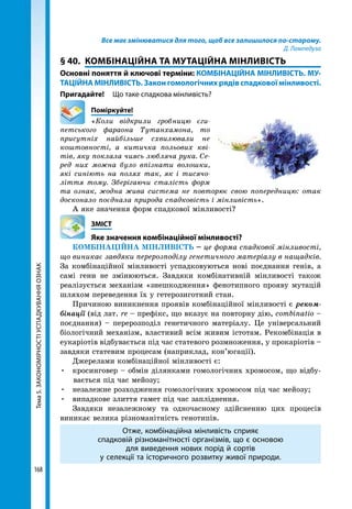 Тема5.ЗАКОНОМІРНОСТІУСПАДКУВАННЯОЗНАК
168
Все має змінюватися для того, щоб все залишилося по-старому.
Д. Лампедуза
§ 40.	 КОМБІНАЦІЙНА ТА МУТАЦІЙНА МІНЛИВІСТЬ
Основні поняття й ключові терміни: КОМБІНАЦІЙНА МІНЛИВІСТЬ. МУ-
ТАЦІЙНА МІНЛИВІСТЬ. Закон гомологічних рядів спадкової мінливості.
Пригадайте!	 Що таке спадкова мінливість?
	Поміркуйте!
«Коли відкрили гробницю єги­
петського фараона Тутанхамона, то
присутніх найбільше схвилювали не
коштовності, а китичка польових кві­
тів, яку поклала чиясь любляча рука. Се­
ред них можна було впізнати волошки,
які синіють на полях так, як і тисячо­
ліття тому. Зберігаючи сталість форм
та ознак, жодна жива система не повторює свою попередницю: отак
досконало поєднала природа спадковість і мінливість».
А яке значення форм спадкової мінливості?
	ЗМІСТ
	 Яке значення комбінаційної мінливості?
КОМБІНАЦІЙНА МІНЛИВІСТЬ – це форма спадкової мінливості,
що виникає завдяки перерозподілу генетичного матеріалу в нащадків.
За комбінаційної мінливості успадковуються нові поєднання генів, а
самі гени не змінюються. Завдяки комбінативній мінливості також
реалізується механізм «знешкодження» фенотипного прояву мутацій
шляхом переведення їх у гетерозиготний стан.
Причиною виникнення проявів комбінаційної мінливості є реком-
бінації (від лат. rе – префікс, що вказує на повторну дію, combinatio –
поєднання) – перерозподіл генетичного матеріалу. Це універсальний
біологічний механізм, властивий всім живим істотам. Рекомбінація в
еукаріотів відбувається під час статевого розмноження, у прокаріотів –
завдяки статевим процесам (наприклад, кон’югації).
Джерелами комбінаційної мінливості є:
•	 кросинговер – обмін ділянками гомологічних хромосом, що відбу-
вається під час мейозу;
•	 незалежне розходження гомологічних хромосом під час мейозу;
•	 випадкове злиття гамет під час запліднення.
Завдяки незалежному та одночасному здійсненню цих процесів
виникає велика різноманітність генотипів.
Отже, комбінаційна мінливість сприяє
спадковій різноманітності організмів, що є основою
для виведення нових порід й сортів
у селекції та історичного розвитку живої природи.
 