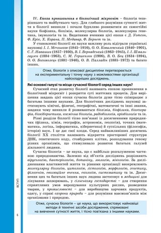 ВСТУП
66
ВСТУП ІV. Епоха проникнення в біологічний мікросвіт – біологія тепе-
рішнього та майбутнього часу. Для глибшого розуміння сутності жит-
тя в біології виникли і почали бурхливо розвиватися як самостійні
науки біофізика, біохімія, молекулярна біологія, молекулярна гене-
тика, імунологія та ін. Видатними вченими цієї епохи є Д. Уотсон,
Ф. Крік, Х. Корана, П. Медавар, Ф. Бернет та ін.
У становленні біології як науки важливу роль відіграли українські
науковці І. І. Мечников (1845–1916), О. О. Ковалевський (1840–1901),
С. Г. Навашин (1857–1930), В. І. Вернадський (1863–1945), І. І. Шмаль­
гаузен (1884–1963), С. М. Гершензон (1906), В. О. Бец (1834–1894),
О. О. Богомолець (1881–1946), О. В. Палладін (1885–1972) та багато
інших.
Отже, біологія з описової дисципліни перетворюється
на експериментальну і точну науку з можливостями організації
найскладніших досліджень.
Які основні галузі та місце сучасної біології серед інших наук?
Сучасний етап розвитку біології називають епохою проникнення в
біологічний мікросвіт і розкриття суті життєвих процесів. Для вирі-
шення завдань цієї епохи сучасна біологія дуже тісно співпрацює з
багатьма іншими науками. Для біологічних досліджень науковці за-
стосовують хімічні, фізичні, географічні, математичні та інші знання,
завдяки чому виникли й розвиваються біохімія, біофізика, біогеогра­
фія, біокібернетика, космічна біологія, радіобіологія, кріобіологія та ін.
Різні розділи біології тісно пов’язані із досягненнями природни-
чих (фізика, хімія, географія, астрономія, геологія), точних (мате-
матика, логіка, інформатика, кібернетика) й суспільних (філософія,
історія) наук. І це дає свої плоди. Серед найважливіших досягнень
біології XX століття називають відкриття просторової структури
ДНК, генетичного коду, стовбурових клітин, розкодування геному
різних організмів, що стимулювало розвиток багатьох галузей
діяльності людини.
Сучасна біологія – це наука, що є найбільш розгалуженою части-
ною природознавства. Залежно від об’єктів досліджень розрізняють
вірусологію, бактеріологію, ботаніку, зоологію, мікологію. За дослі-
дженнями властивостей життя та рівнями організації виокремлюють
молекулярну біологію, цитологію, гістологію, морфологію, генетику,
філогенію, еволюційне вчення, екологію, систематику та ін. Досяг-
нення цих та багатьох інших наук людина застосовує в медицині для
лікування захворювань, у сільському господарстві – для створення
сприятливих умов вирощування культурних рослин, розведення
тварин, у промисловості – для виробництва харчових продуктів,
одягу, у справі охорони природи – для розуміння взаємозв’язків між
організмами і природою.
Отже, сучасна біологія – це наука, що використовує найновіші
методи й технічні засоби дослідження, спрямовані
на вивчення сутності життя, і тісно пов’язана з іншими науками.
 
