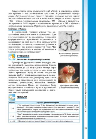159
Хромосома под флуорес-
центным микроскопом
§37.Сцеплениегенов.КроссинговерДрозофила фруктовая
(Drosophila melanogaster)
Серая окраска тела доминирует над чёрной, а нормальное строе­
ние крыльев – над зачаточными крыльями. В результате скрещи­
вания дигетерозиготных самок с самцами, которые имеют чёрное
тело и недоразвитые крылья, в потомстве получили таких мушек:
1394 – серых с нормальными крыльями, 1418 – чёрных с зачаточны­
ми крыльями, 288 – серых с зачаточными крыльями и 287 – чёрных с
нормальными крыльями. Определите расстояние между генами.
Биология + Физика
В современной генетике учёные уже мо-
гут видеть отдельные гены в хромосомах. Для
этого ген выделяют из хромосомы, с помощью
флуоресцентных красителей окрашивают и
возвращают на своё место. Ген располагается
в хромосоме, а краситель позволяет увидеть в
микроскопе, где именно находятся гены. Что
такое флуоресценция и каково её значение в
биологических исследованиях?
ОТНОШЕНИЕ
Биология + Модельные организмы
Дрозофила фруктовая имеет быструю сме-
ну поколений, высокую плодовитость (самки
откладывают до 100 яиц в день), четыре пары
хромосом: три пары аутосом и одну пару по-
ловых хромосом. Уход за этими плодовыми
мухами требует минимум оснащения и немно-
го места. Всё это делает дрозофилу идеальным
модельным организмом для исследований по
генетике, физиологии, эволюции, иммуно-
логии, медицине. Какие же открытия были
осуществлены с помощью мушки дрозофилы?
Подготовьте письменное сообщение о значе-
нии этих открытий.
	РЕЗУЛЬТАТ
Оценка Задания для самоконтроля
1 – 6
1. Что такое сцепление генов? 2. Как формулируется закон сцепленного насле-
дования? 3. Назовите типы сцепления генов. 4. Что такое кроссинговер? 5. Что
такое хромосомная теория наследственности? 6. Назовите положения совре-
менной хромосомной теории наследственности.
7 – 9
7. Как Т. Морган экспериментально доказал сцепление генов? 8. Какое значение
имеет кроссинговер при неполном сцеплении генов? 9. Каково значение хро-
мосомной теории наследственности?
10 – 12 10. Докажите значение знаний о сцеплении генов для науки и практики.
 
